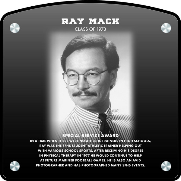 Ray Mack (2022) CLASS of 1973 SPECIAL SERVICE AWARD In a time when there were no athletic trainers in high schools, Ray was the SFHS Student Athletic Trainer helping out with various school sports.  After receiving his degree in Physical Therapy in 1977 he would continue to help at future Mariner Football Games.  He is also an avid photographer and has photographed many SFHS events. 