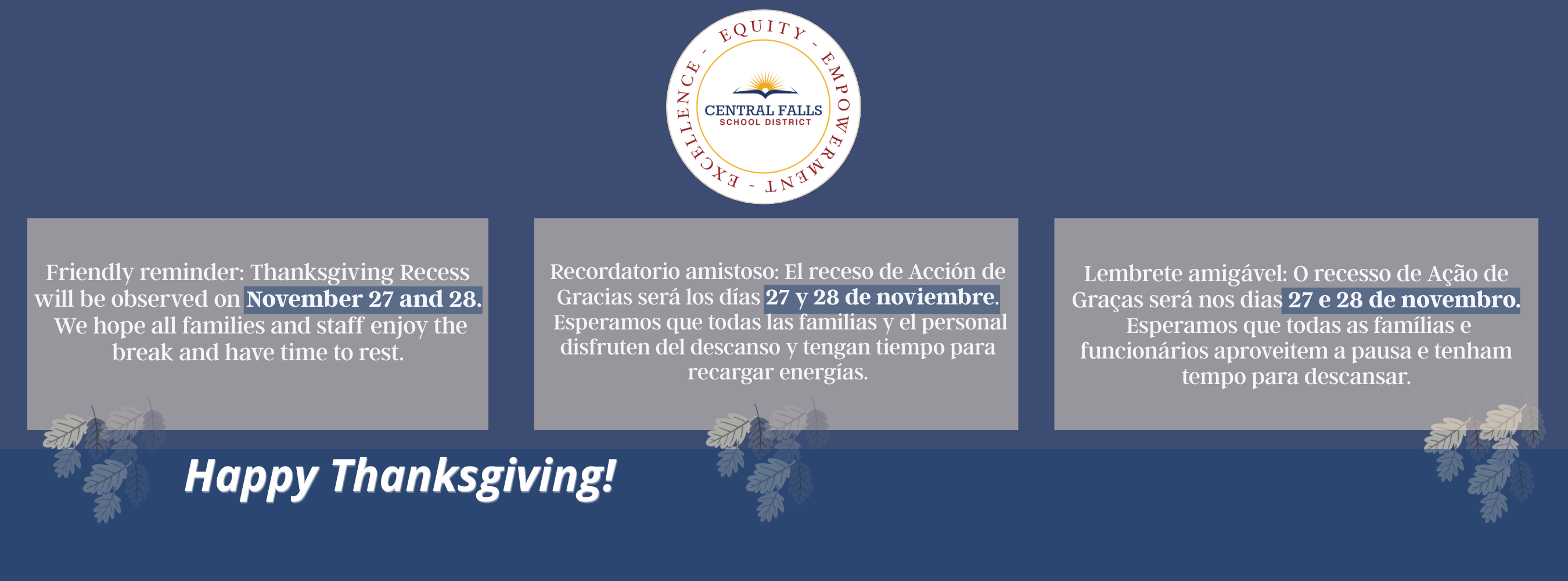 Alternative Text: A bilingual and trilingual Thanksgiving recess announcement from Central Falls School District. The graphic has a blue background with the district logo at the top center. Below, there are three side-by-side gray text boxes. The first box contains the message in English: “Friendly reminder: Thanksgiving Recess will be observed on November 27 and 28. We hope all families and staff enjoy the break and have time to rest.” The second box displays the same reminder in Spanish, and the third box displays it in Portuguese. Decorative fall leaves appear below each box. Centered at the bottom of the graphic is the phrase “Happy Thanksgiving!” in white script font.