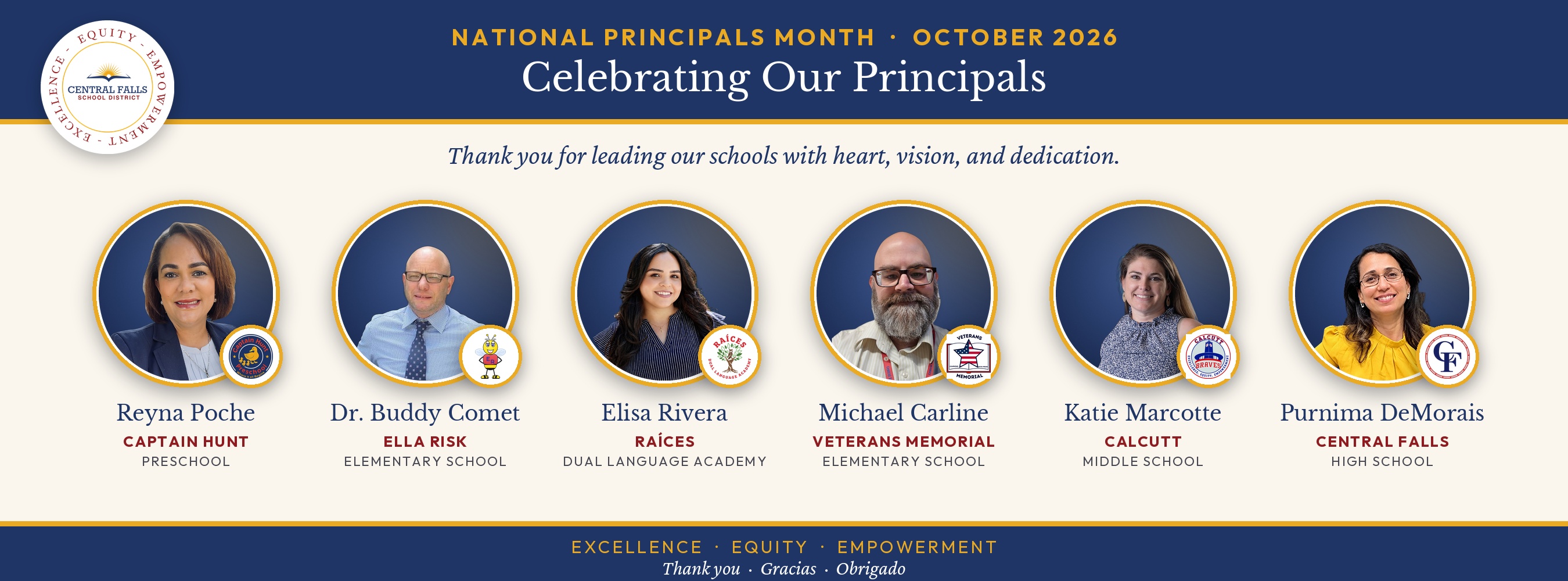 Banner celebrating National Principals Month, October 2026, from Central Falls School District. A navy header with the district logo reads "Celebrating Our Principals," followed by the message "Thank you for leading our schools with heart, vision, and dedication." Six principals are shown in circular gold-framed portraits, each with their school logo, in this order: Reyna Poche, Captain Hunt Preschool; Dr. Buddy Comet, Ella Risk Elementary School; Elisa Rivera, Raíces Dual Language Academy; Michael Carline, Veterans Memorial Elementary School; Katie Marcotte, Calcutt Middle School; and Purnima DeMorais, Central Falls High School. The footer reads "Excellence, Equity, Empowerment" and "Thank you, Gracias, Obrigado."  If the website's alt text field has a character limit, here's a shorter version:  National Principals Month banner from Central Falls School District thanking its six principals: Reyna Poche (Captain Hunt), Dr. Buddy Comet (Ella Risk), Elisa Rivera (Raíces), Michael Carline (Veterans Memorial), Katie Marcotte (Calcutt), and Purnima DeMorais (Central Falls High School).