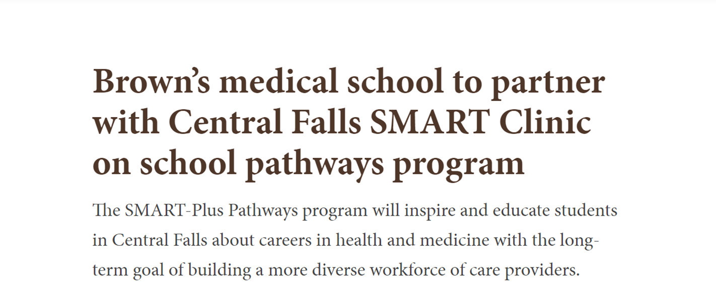Brown’s medical school to partner with Central Falls SMART Clinic on school pathways program The SMART-Plus Pathways program will inspire and educate students in Central Falls about careers in health and medicine with the long-term goal of building a more diverse workforce of care providers.