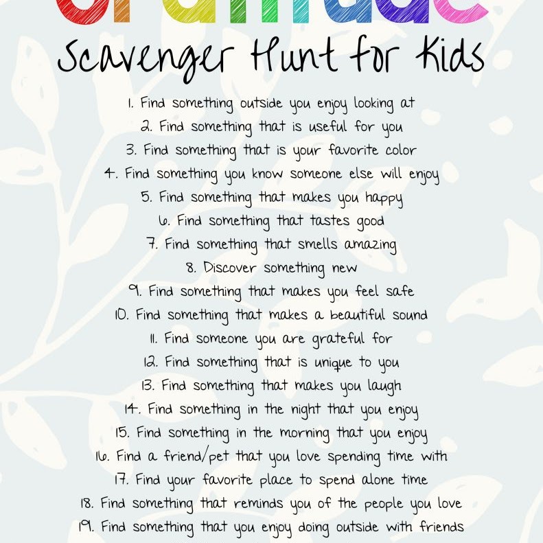 Scavenger hunt for kids: 1. Find something outside you enjoy looking at 2. Find something that is useful for you 3. Find something that is your favorite color 4. Find something you know someone else will enjoy 5. Find something that makes you happy le Find something that tastes good 7. Find something that smells amazing 8. Discover something new 9. Find something that makes you feel safe I0. Find something that makes a beautiful sound I. Find someone you are grateful for 12. Find something that is unique to you 13. Find something that makes you laugh 14. Find something in the night that you enjoy 15. Find something in the morning that you enjoy 1e. Find a friend pet that you love spending time with 17. Find your favorite place to spend alone time 18. Find something that reminds you of the people you love 19. Find something that you enjoy doing outside with friends