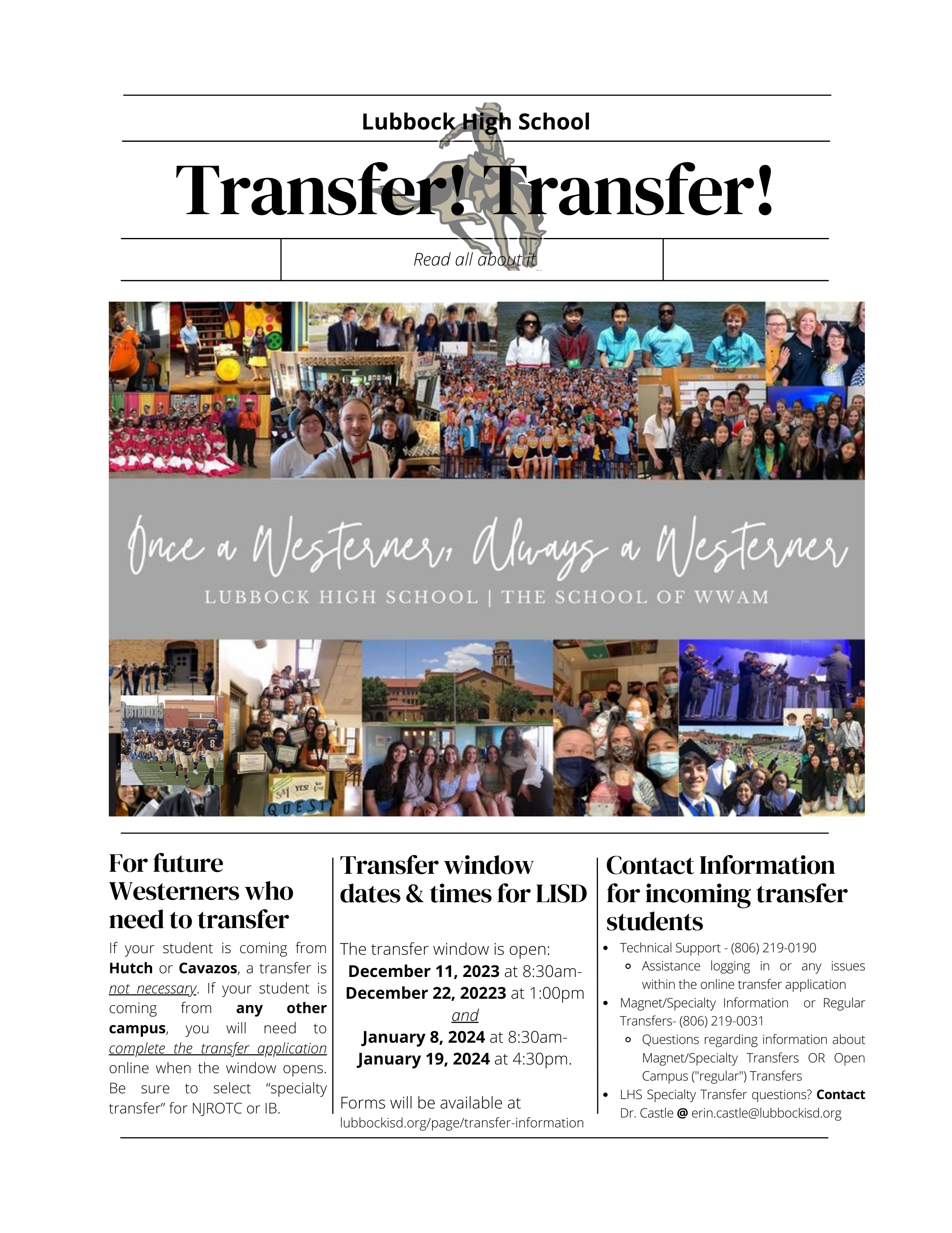 Transfer! Transfer!  For future Westerners who need to transfer Read all about it  Lubbock High School  If your student is coming from Hutch or Cavazos, a transfer is not necessary. If your student is coming from any other campus, you will need to complete the transfer application online when the window opens. Be sure to select “specialty transfer” for NJROTC or IB.  The transfer window is open:  December 11, 2023 at 8:30am- December 22, 20223 at 1:00pm and   January 8, 2024 at 8:30am- January 19, 2024 at 4:30pm.    Forms will be available at  lubbockisd.org/page/transfer-information  Transfer window dates & times for LISD Technical Support - (806) 219-0190 Assistance logging in or any issues within the online transfer application Magnet/Specialty Information  or Regular Transfers- (806) 219-0031 Questions regarding information about Magnet/Specialty Transfers OR Open Campus ("regular") Transfers LHS Specialty Transfer questions? Contact Dr. Castle @ erin.castle@lubbockisd.org