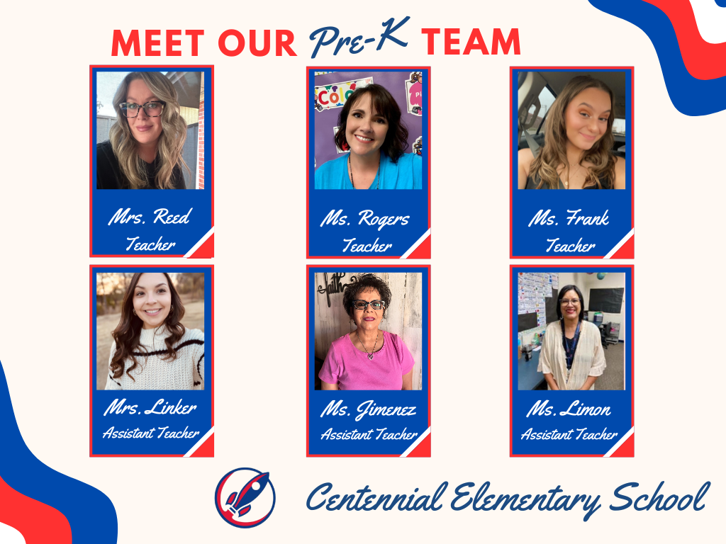 Meet our Pre-K Team header. Two rows of boxes total of six boxes, three on top and three on the bottom with staff pictures. Box one row one, picture of Mrs. Reed captioned Teacher. Box two row one, picture of Ms. Rogers captioned Teacher. Box three row one picture of Ms. Frank captioned Teacher. Row two box one, picture of Mrs. Linker captioned Assistant Teacher. Row two box two, picture of Mrs. Jimenez captioned Assistant Teacher. Row 2 picture three, picture of Ms. Limon captioned Assistant Teacher. School rocket logo. Centennial Elementary School.