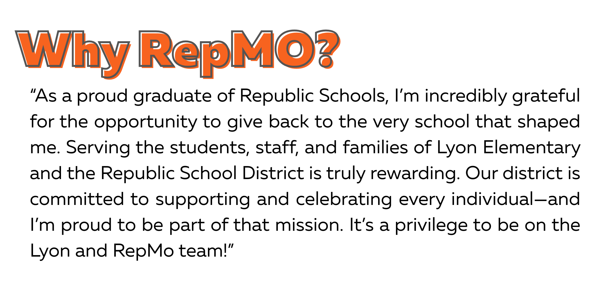 Why RepMO? Quote: As a proud graduate of Republic Schools, I’m incredibly grateful for the opportunity to give back to the very school that shaped me. Serving the students, staff, and families of Lyon Elementary and the Republic School District is truly rewarding. Our district is committed to supporting and celebrating every individual—and I’m proud to be part of that mission. It’s a privilege to be on the Lyon and RepMo team!
