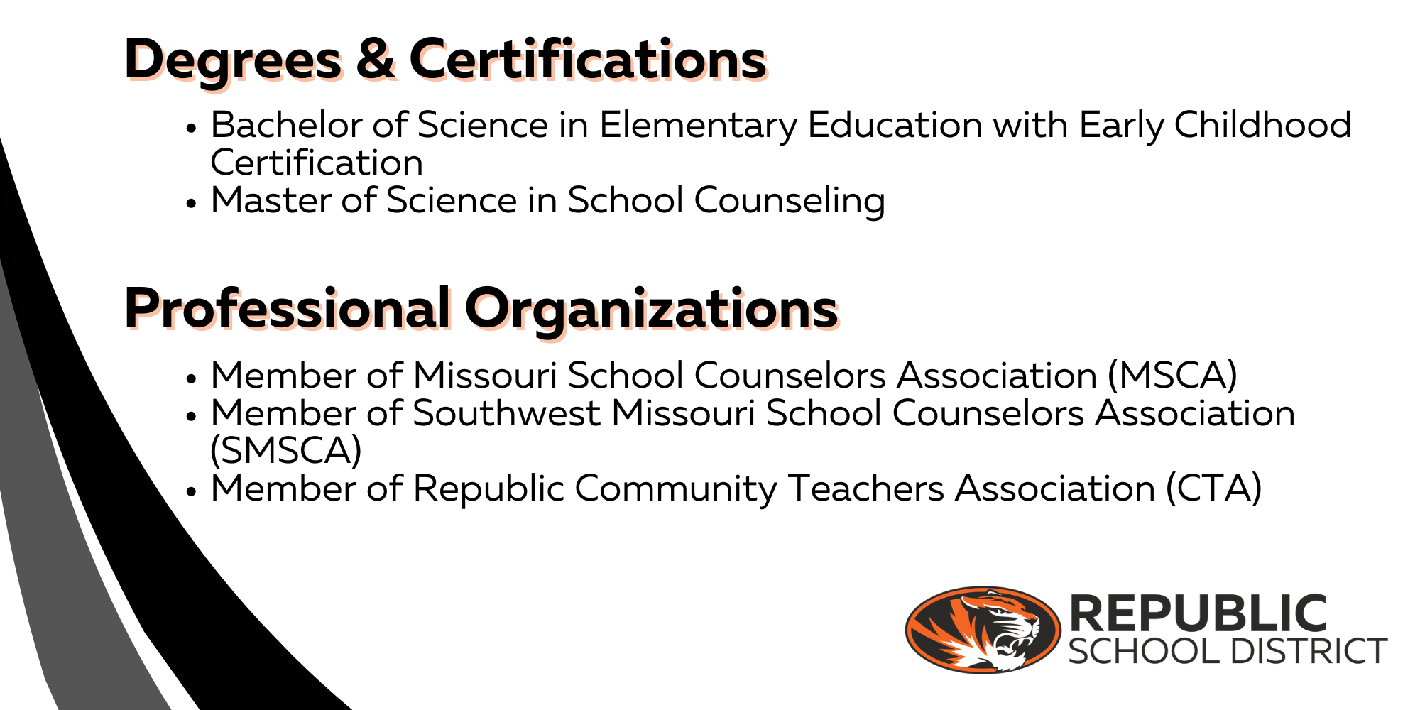 Degrees and Certifications: Bachelor of Science in Elementary Education with Early Childhood Certification. Master of Science in School Counseling. Professional Organizations: Member of Missouri School Counselors Association (MSCA). Member of Southwest Missouri School Counselors Association (SMSCA). Member of Republic Community Teachers Association (CTA)