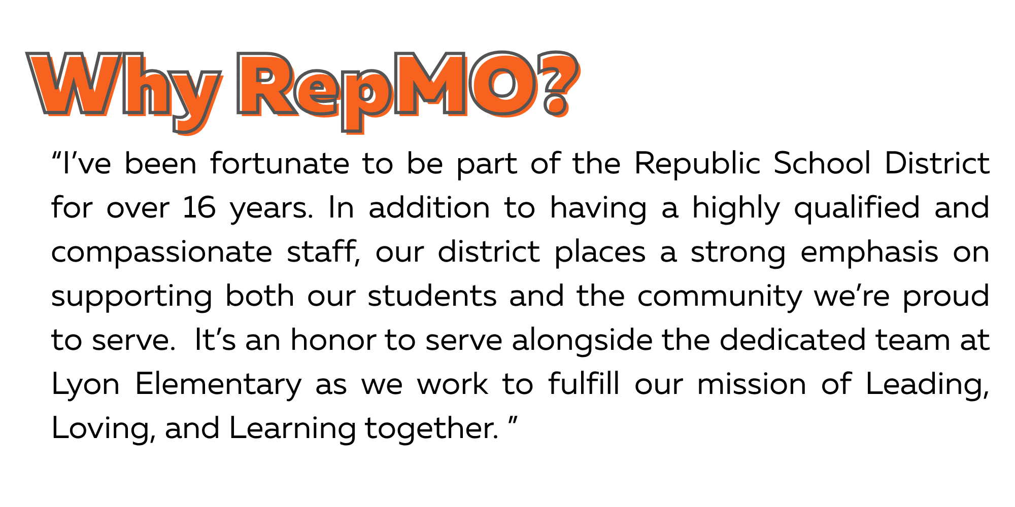 Why RepMO? Quote: I've been fortunate to be part of the Republic School District for over 16 years. In addition to having a highly qualified and compassionate staff, our district places a strong emphasis on supporting both our students and the community we're proud to serve. It's an honor to serve alongside the dedicated team at Lyon Elementary as we work to fulfill our mission of Leading, Loving, and Learning together.