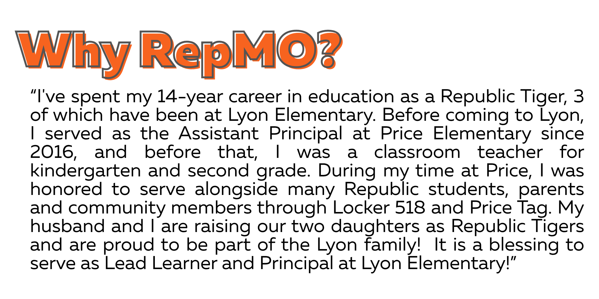 I've spent my 14-year career in education as a Republic Tiger, 3 of which have been at Lyon Elementary. Before coming to Lyon, I served as the Assistant Principal at Price Elementary since 2016, and before that, I was a classroom teacher for kindergarten and second grade. During my time at Price, I was honored to serve alongside many Republic students, parents and community members through Locker 518 and Price Tag. My husband and I are raising our two daughters as Republic Tigers and are proud to be part of the Lyon family! It is a blessing to serve as Lead Learner and Principal at Lyon Elementary!