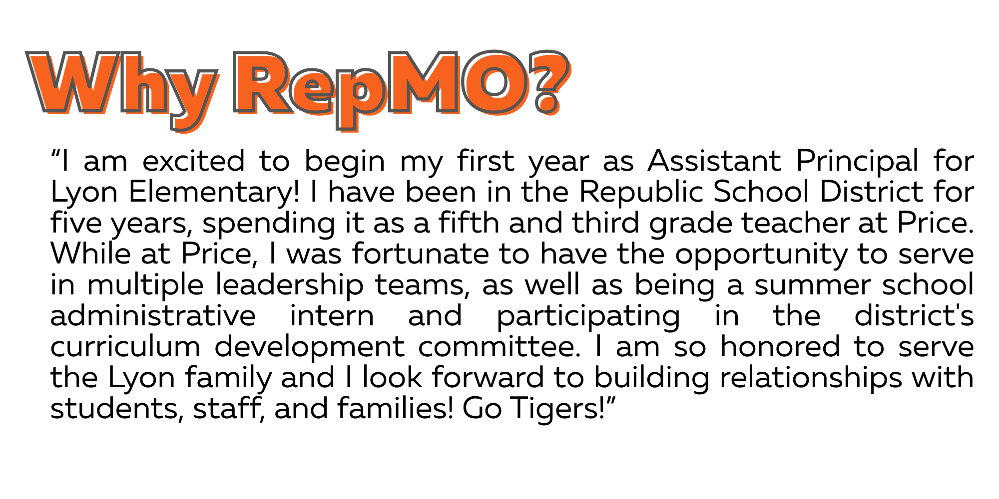 I am excited to begin my first year as Assistant Principal for Lyon Elementary! I have been in the Republic School District for five years, spending it as a fifth and third grade teacher at Price. While at Price, I was fortunate to have the opportunity to serve in multiple leadership teams, as well as being a summer school administrative intern and participating in the district's curriculum development committee. I am so honored to serve the Lyon family and I look forward to building relationships with students, staff, and families! Go Tigers!