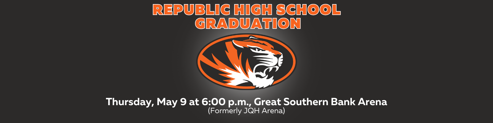 Gray background, orange lettering that says, "REPUBLIC HIGH SCHOOL GRADUATION," a tiger head logo, with white lettering that says, "THURSDAY, MAY 9 at 6:00 PM, GREAT SOUTHERN BANK ARENA, FORMERLY JQH ARENA"