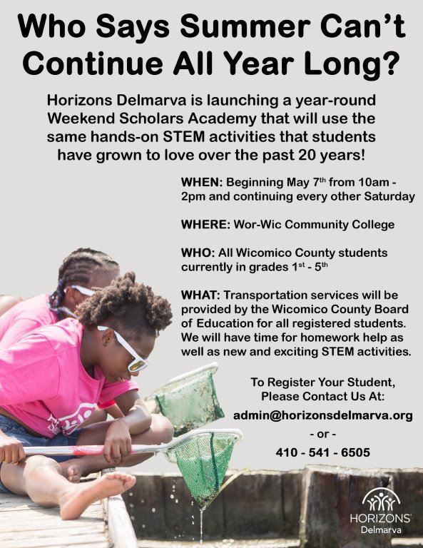 Who Says Summer Can't Continue All Year Long? Horizons Delmarva is launching a year-round Weekend Scholars Academy that will use the same hands-on STEM activities that students have grown to love over the past 20 years! WHEN: Beginning May 7th from 10am - 2pm and continuing every other Saturda) WHERE: Wor-Wic Community College WHO: All Wicomico County students currently in grades 19 - 5" WHAT: Transportation services will be provided by the Wicomico County Board of Education for all registered students. We will have time for homework help as well as new and exciting STEM activities To Register Your Student, Please Contact Us At: admin@horizonsdelmarva.org 410 - 541 - 6505 HORIZONS Delmarva