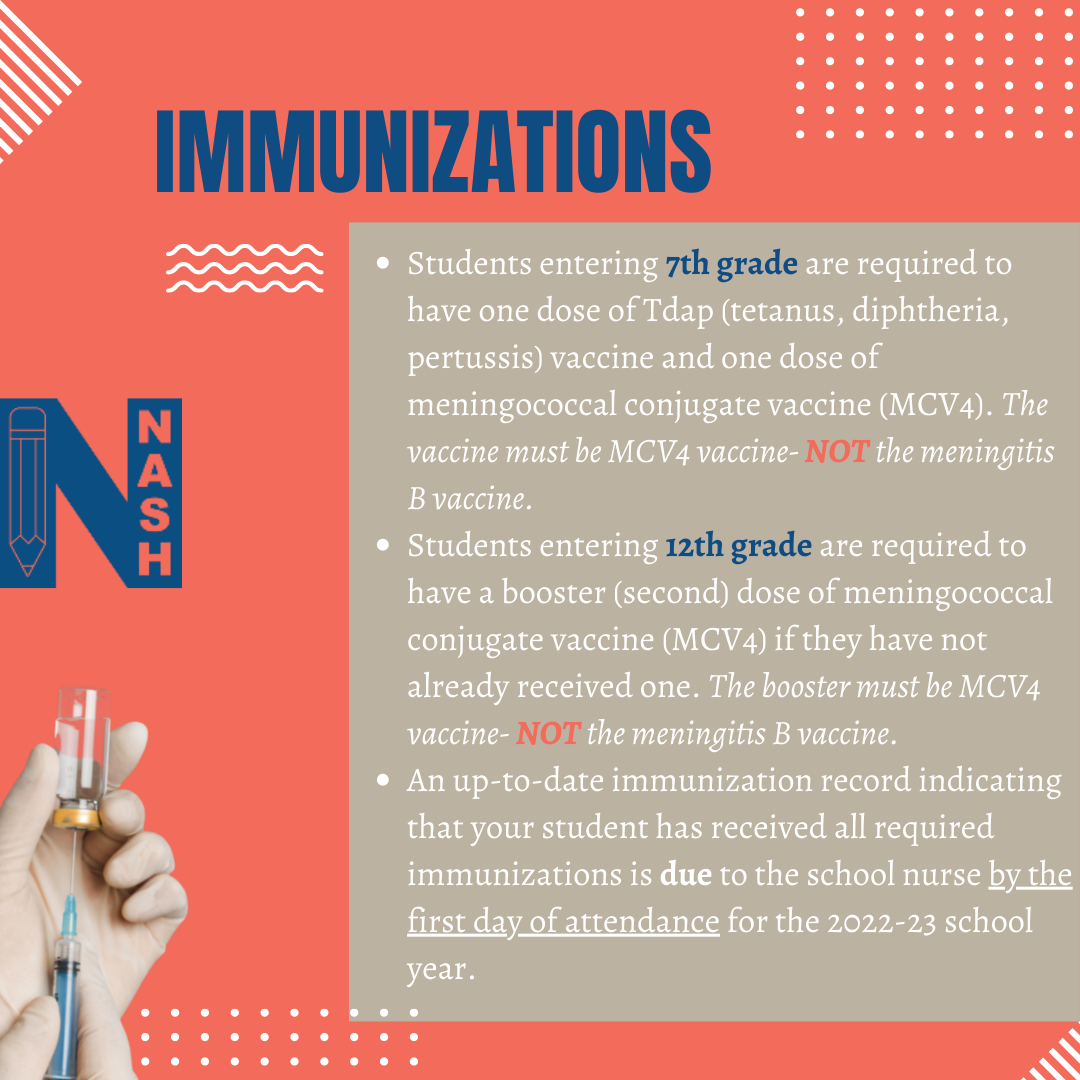 Immunizations students entering 7th grade are required to have one dose of tdap (tetanus, diphtheria, pertussis) vaccine and one dose of meningococcal conjugate caccine (MCV4). the vaccine must be MCV4 vaccine- NOT the meningitis b vaccine. students entering 12th grade are required to have a booster second dose of meningococcal conjugate vaccine mcv4 if they have not already received one. the booster must be mcv4 vaccine not the meningitis b vaccine. an up to date immunization record indicating that your student has received all required immunizations is due to the school nurse by the first day of attendance for the 2022 23 school year