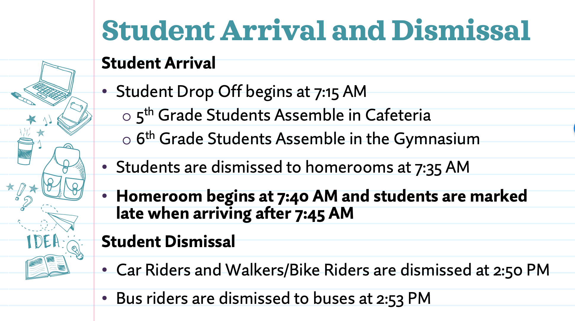 student arrival and dismissal instructions Student Arrival • Student Drop Off begins at 7:15 AM o 5th Grade Students Assemble in Cafeteria o 6th Grade Students Assemble in the Gymnasium • Students are dismissed to homerooms at 7:35 AM • Wherearerh'9 after #7'56 14 M and students are marked late Student Dismissal • Car Riders and Walkers/Bike Riders are dismissed at 2:50 PM • Bustidersare dismissed to buses at 253 PM (or whenever all arrive)