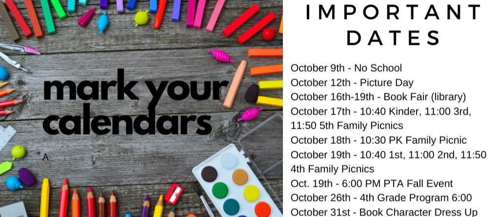 October 9th - No School October 12th - Picture Day October 16th-19th - Book Fair (library) October 17th - 10:40 Kinder, 11:00 3rd, 11:50 5th Family Picnics October 18th - 10:30 PK Family Picnic October 19th - 10:40 1st, 11:00 2nd, 11:50 4th Family Picnics Oct. 19th - 6:00 PM PTA Fall Event October 26th - 4th Grade Program 6:00 October 31st - Book Character Dress Up 