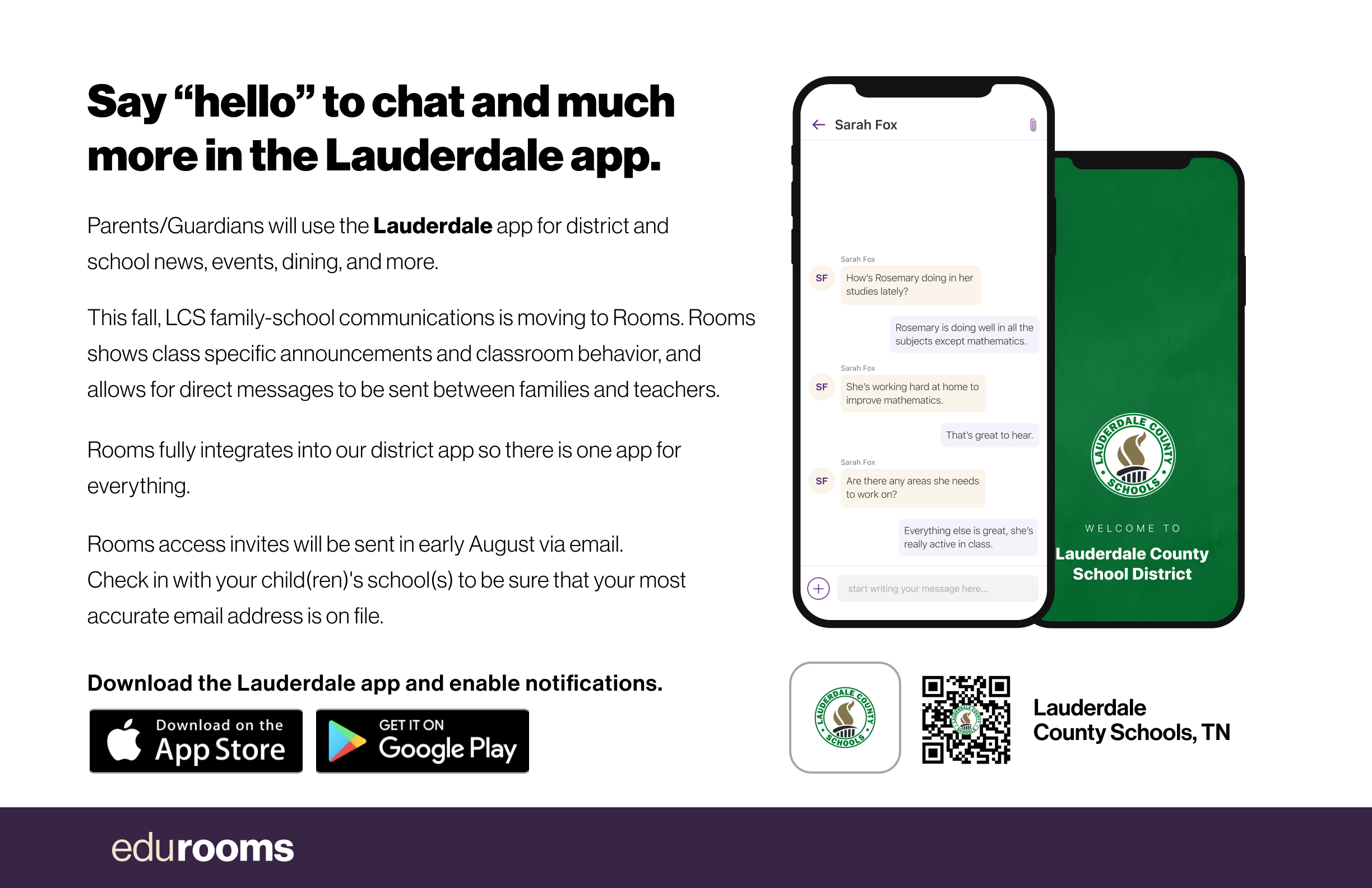 Say "hello" to chat and much more in the Lauderdale app. Parents/Guardians will use the Lauderdale app for district and school news, events, dining, and more. This fall, LCS family-school communications is moving to Rooms. Rooms shows class specific announcements and classroom behavior, and allows for direct messages to be sent between families and teachers. Rooms fully integrates into our district app so there is one app for everything. Rooms access invites will be sent in early August via email. Check in with your child(ren)'s school(s) to be sure that your most accurate email address is on file. Download the Lauderdale app and enable notifications.