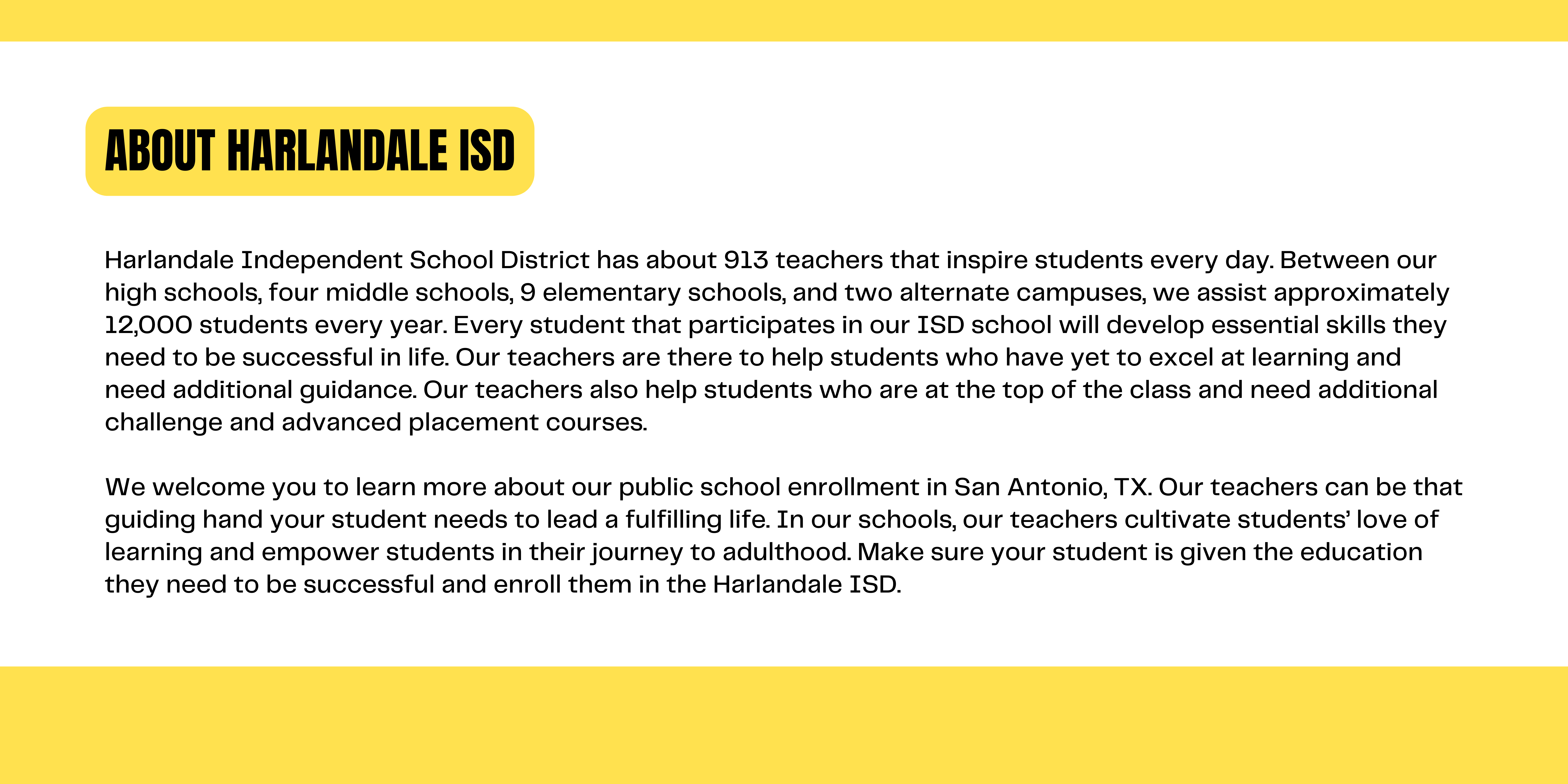 About Us : Harlandale Independent School District has about 913 teachers that inspire students every day. Between our high schools, four middle schools, 9 elementary schools, and two alternate campuses, we assist approximately 12,000 students every year. Every student that participates in our ISD school will develop essential skills they need to be successful in life. Our teachers are there to help students who have yet to excel at learning and need additional guidance. Our teachers also help students who are at the top of the class and need additional challenge and advanced placement courses.   We welcome you to learn more about our public school enrollment in San Antonio, TX. Our teachers can be that guiding hand your student needs to lead a fulfilling life. In our schools, our teachers cultivate students’ love of learning and empower students in their journey to adulthood. Make sure your student is given the education they need to be successful and enroll them in the Harlandale ISD.