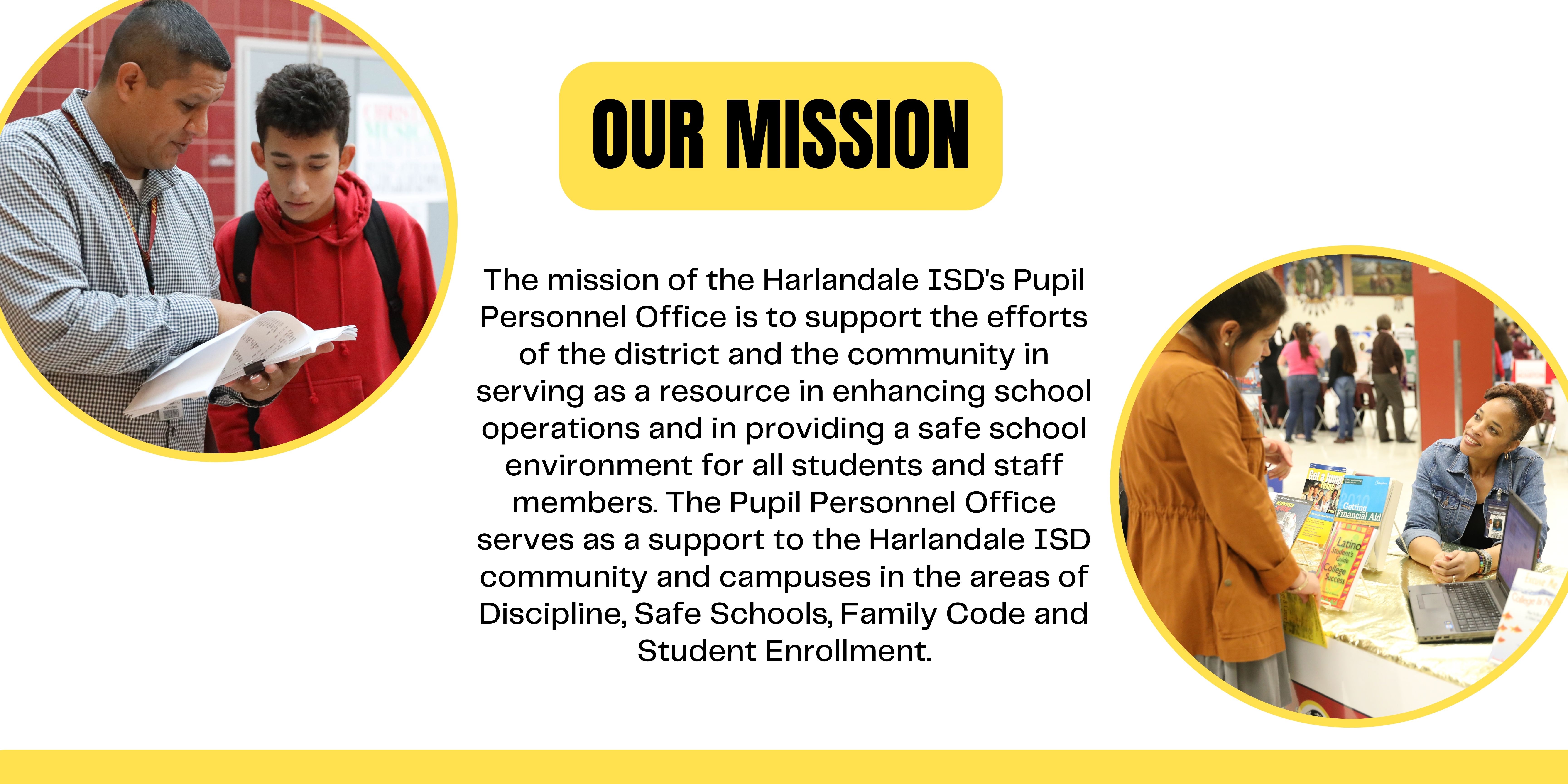 Our Mission: The mission of the Harlandale ISD's Pupil Personnel Office is to support the efforts of the district and the community in serving as a resource in enhancing school operations and in providing a safe school environment for all students and staff members. The Pupil Personnel Office serves as a support to the Harlandale ISD community and campuses in the areas of Discipline, Safe Schools, Family Code and Student Enrollment.