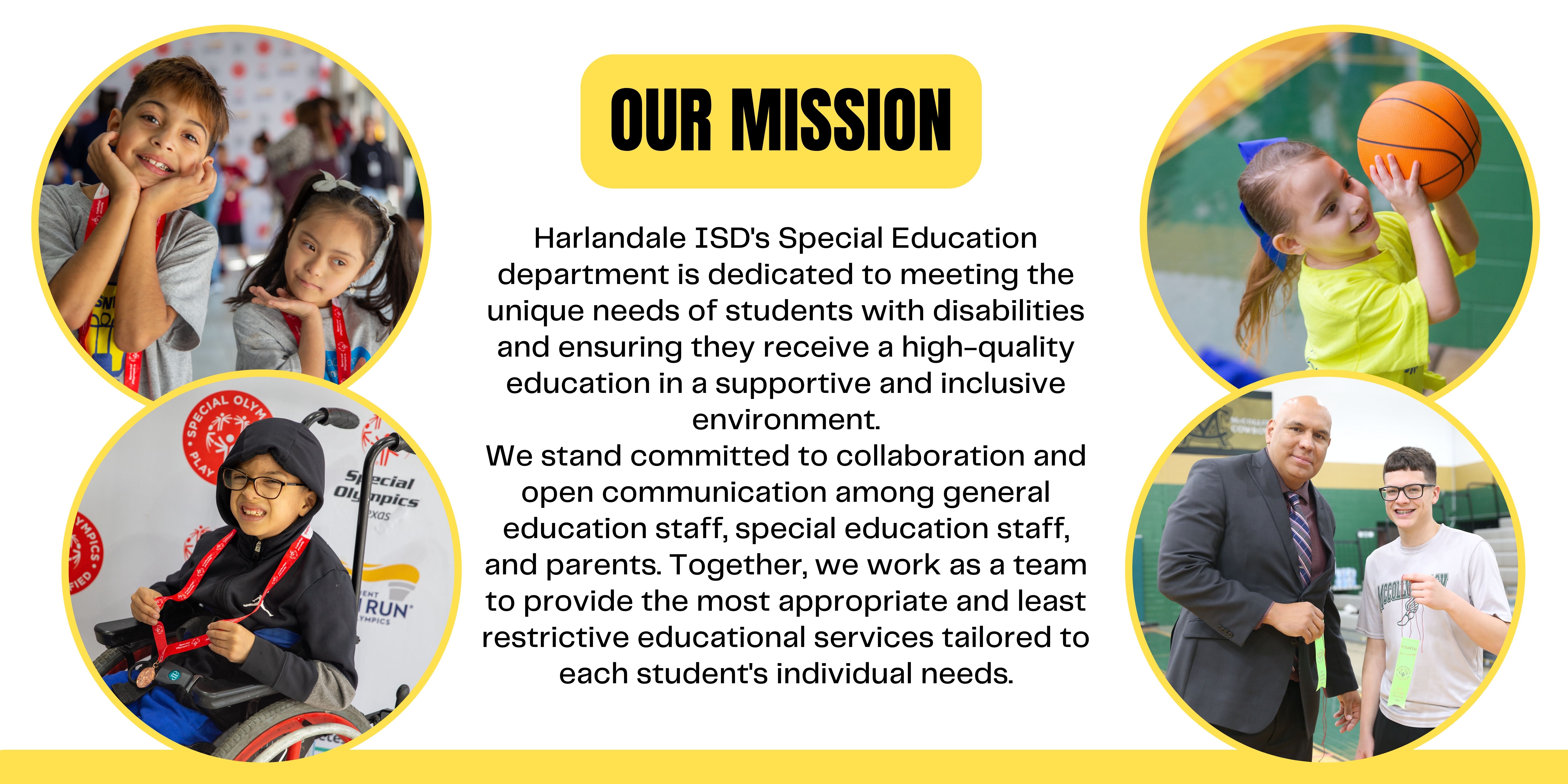 Our Mission: Harlandale ISD's Special Education Department is dedicated to meeting the unique needs of students with disabilities and ensuring they receive a high-quality education in a supportive and inclusive environment. We stand committed to collaboration and open communication among general education staff, special education staff, and parents. Together, we work as a team to provide the most appropriate and least restrictive educational services tailored to each student's individual needs.