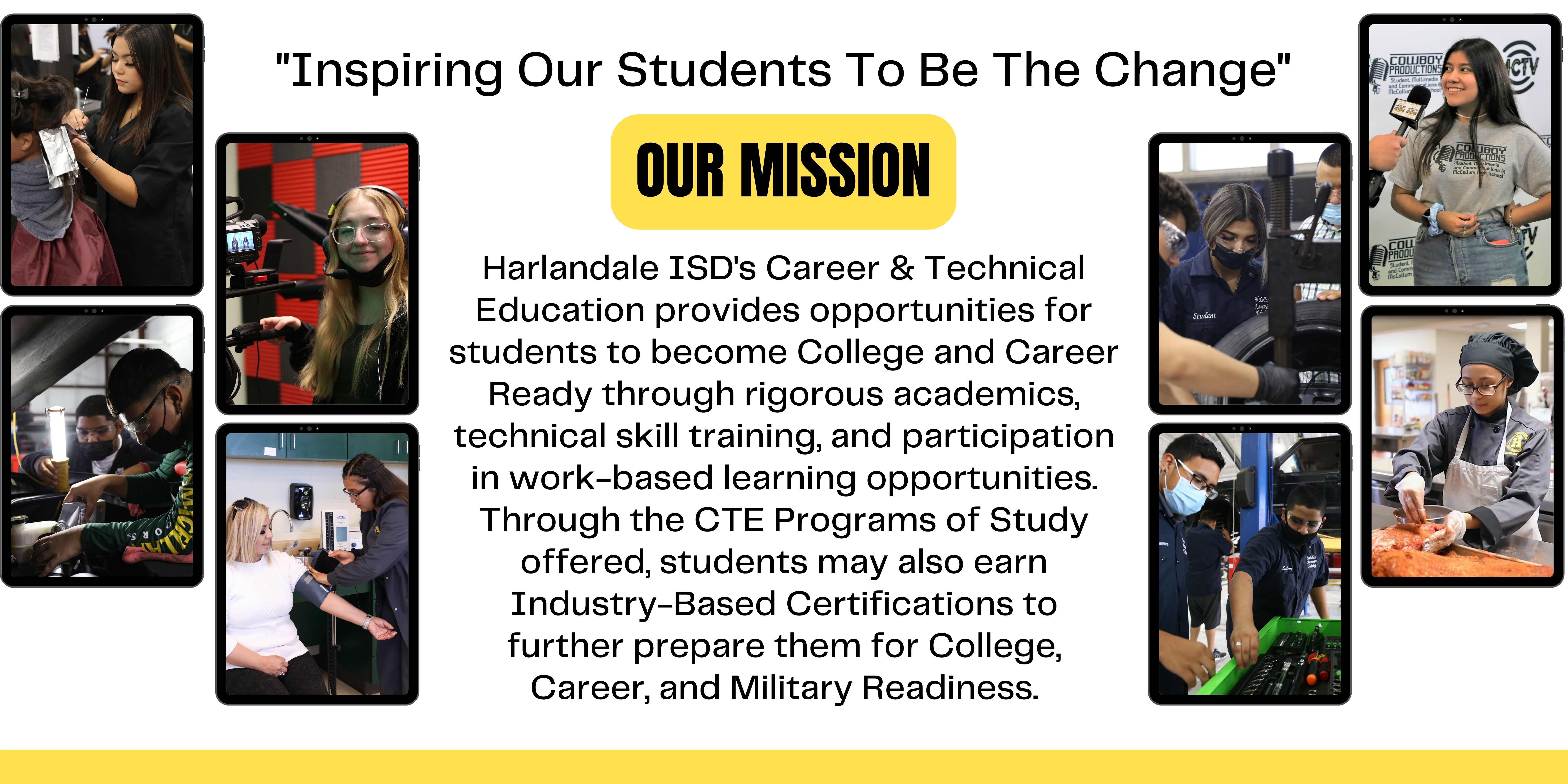 Our Mission: Harlandale ISD's Career & Technical Education provides opportunities for students to become College and Career Ready through rigorous academics, technical skill training, and participation in work-based learning opportunities. Through the CTE Programs of Study offered, students may also earn Industry-Based Certifications to further prepare them for College, Career, and Military Readiness.