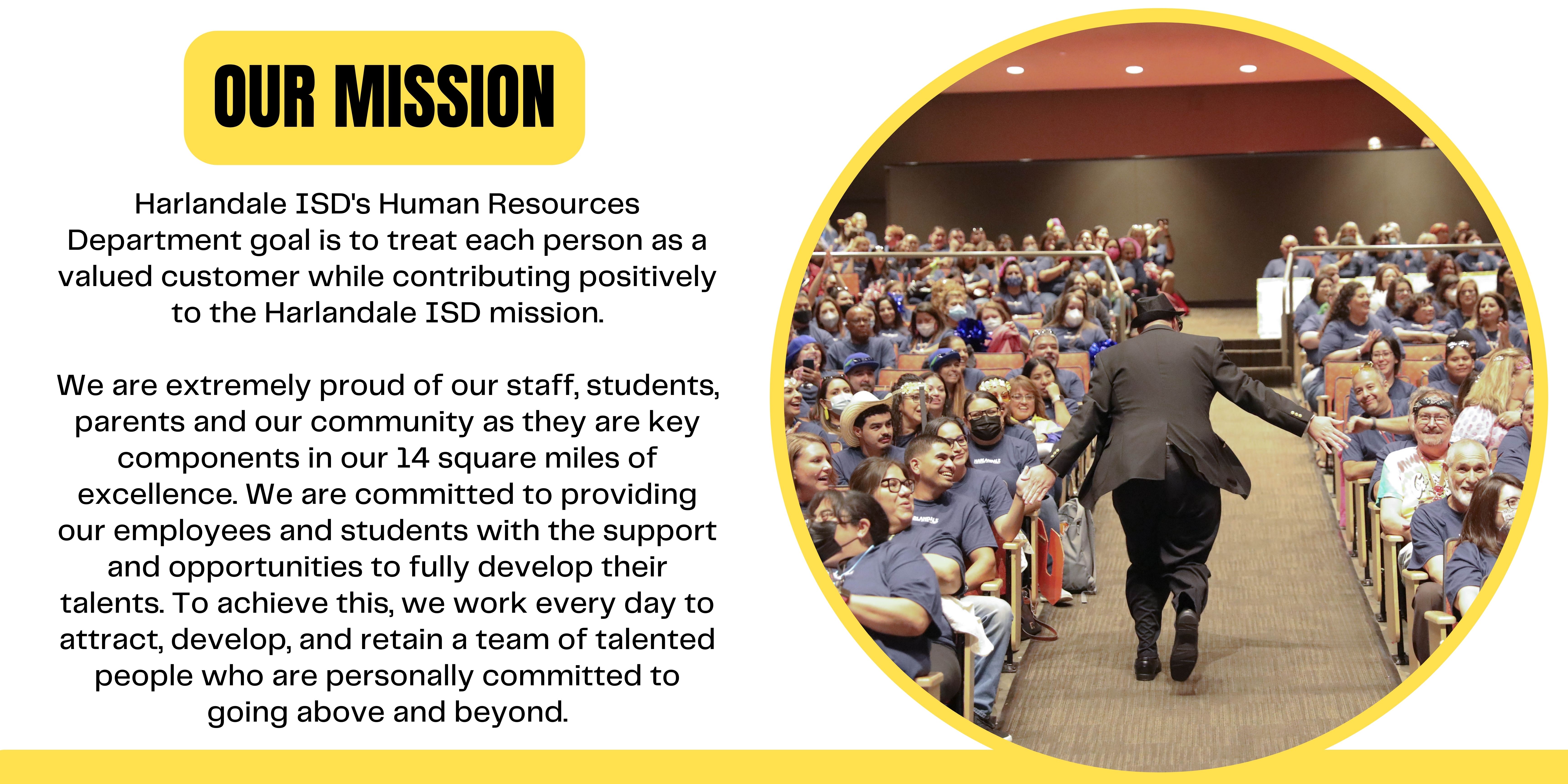 Our Mission: Harlandale ISD's Human Resources Department goal is to treat each person as a valued customer while contributing positively to the Harlandale ISD mission.  We are extremely proud of our staff, students, parents and our community as they are key components in our 14 square miles of excellence. We are committed to providing our employees and students with the support and opportunities to fully develop their talents. To achieve this, we work every day to attract, develop, and retain a team of talented people who are personally committed to going above and beyond.