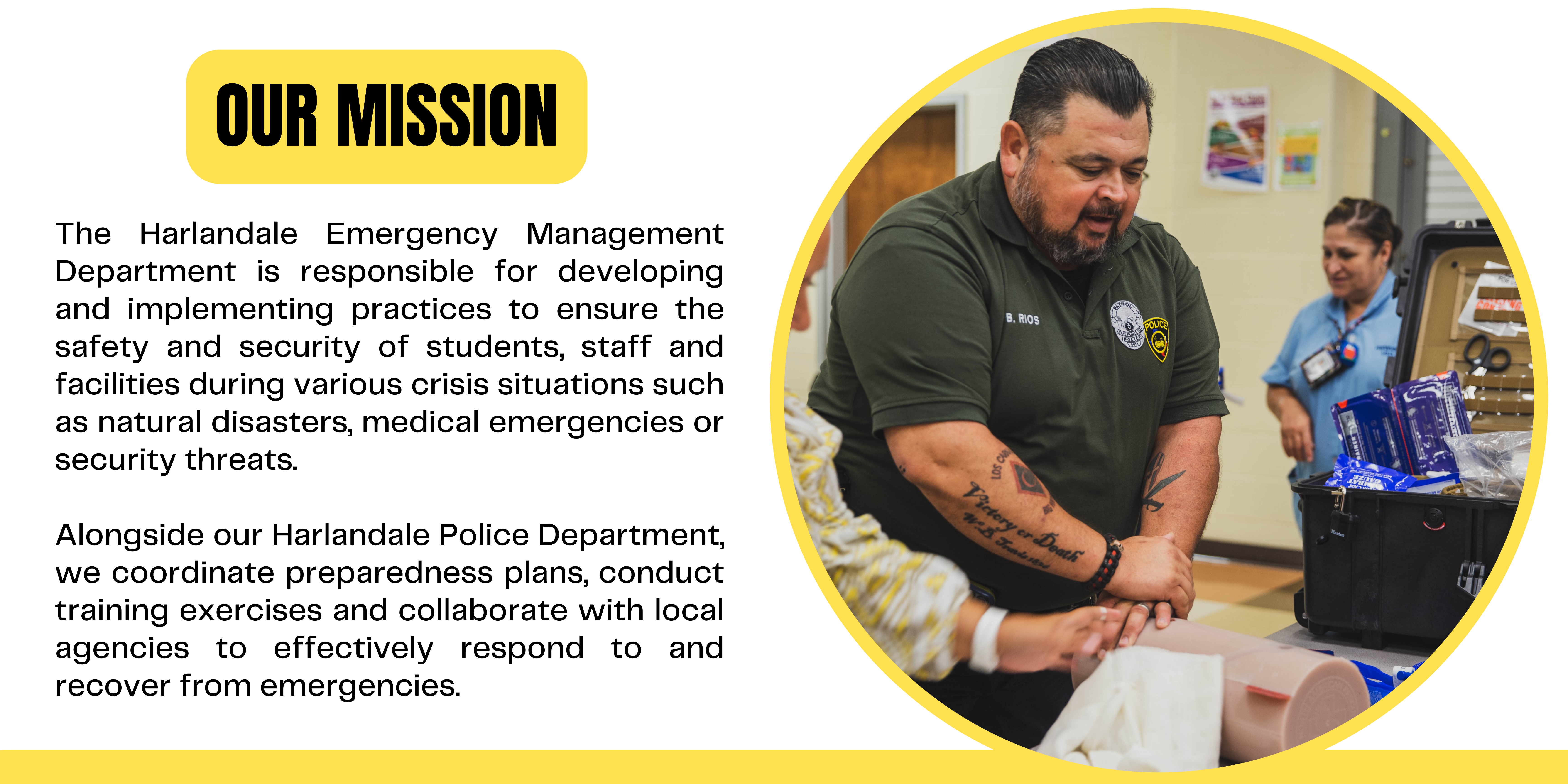 The Harlandale Emergency Management Department is responsible for developing and implementing practices to ensure the safety and security of students, staff and facilities during various crisis situations such as natural disasters, medical emergencies or security threats. Alongside our Harlandale Police Department, we  coordinate preparedness plans, conduct training exercises and collaborate with local agencies to effectively respond to and recover from emergencies.