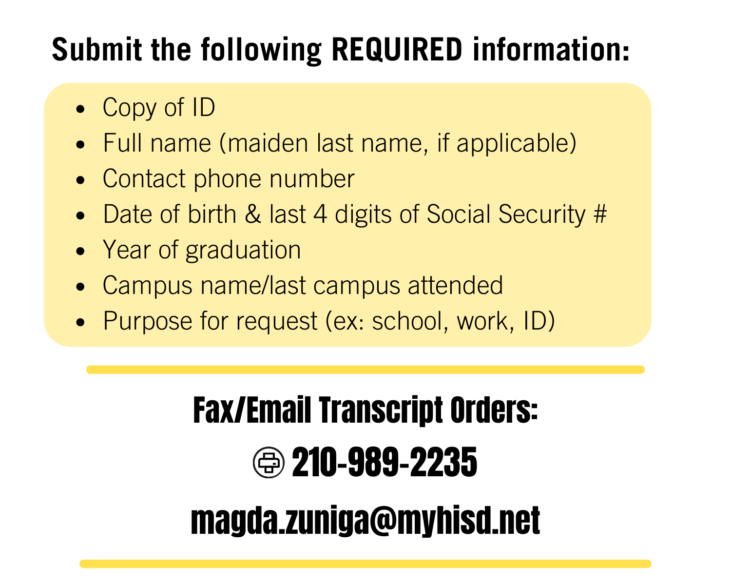 Provide the following with your transcript order:Copy of ID  Full name (maiden last name, if applicable) Contact phone number Date of birth & last 4 digits of Social Security # Year of graduation & campus name Purpose for request (ex: school, work, ID) Fax/Email Transcript Orders: FAX:210-989-4445 EMAIL:magda.zuniga@myhisd.net