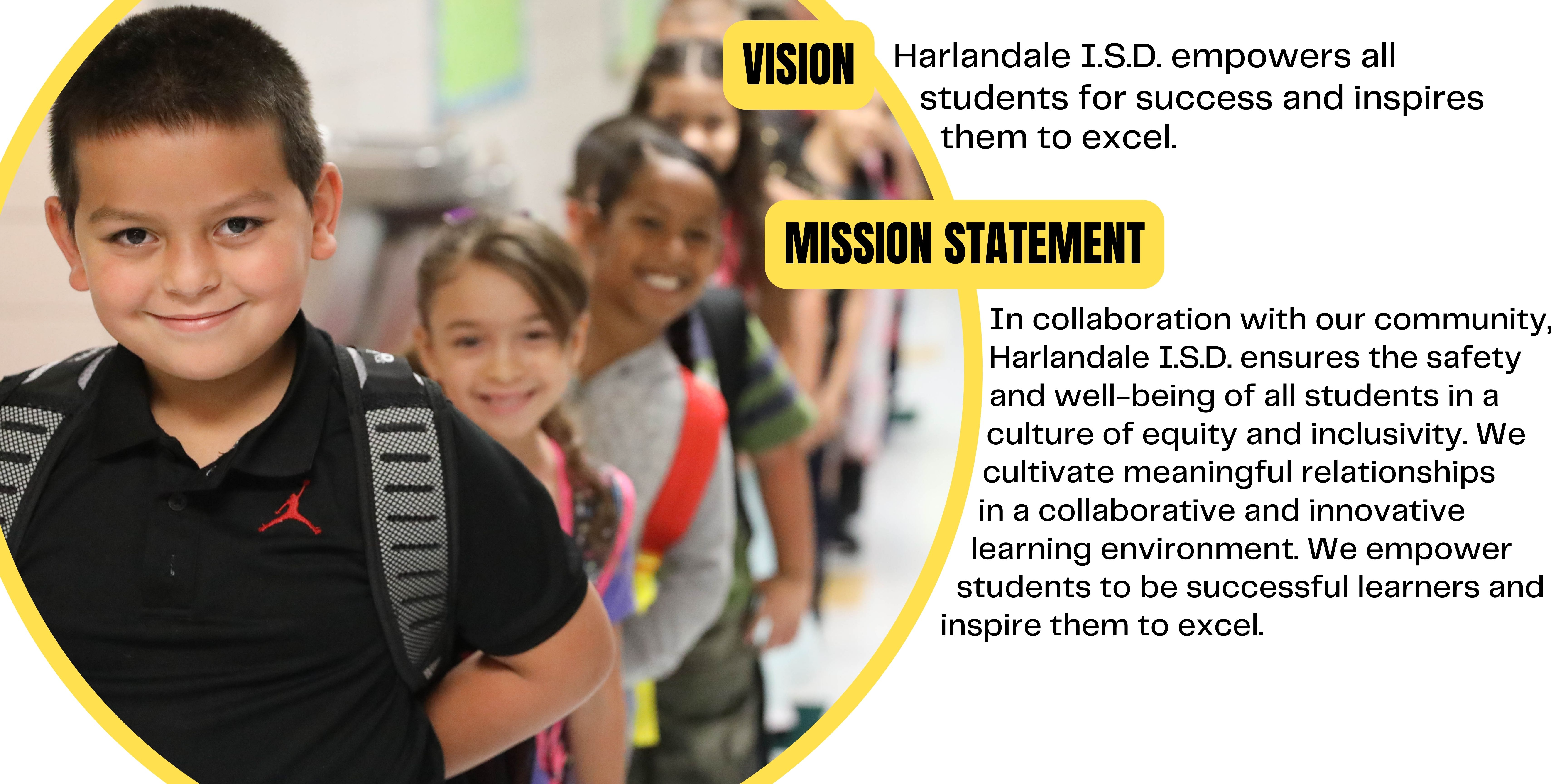 Vision: Harlandale I.S.D. empowers all students for success and inspires them to excel.  Mission Statement: In collaboration with our community, Harlandale I.S.D. ensures the safety and well-being of all students in a culture of equity and inclusivity. We cultivate meaningful relationships in a collaborative and innovative learning environment. We empower students to be successful learners and inspire them to excel.