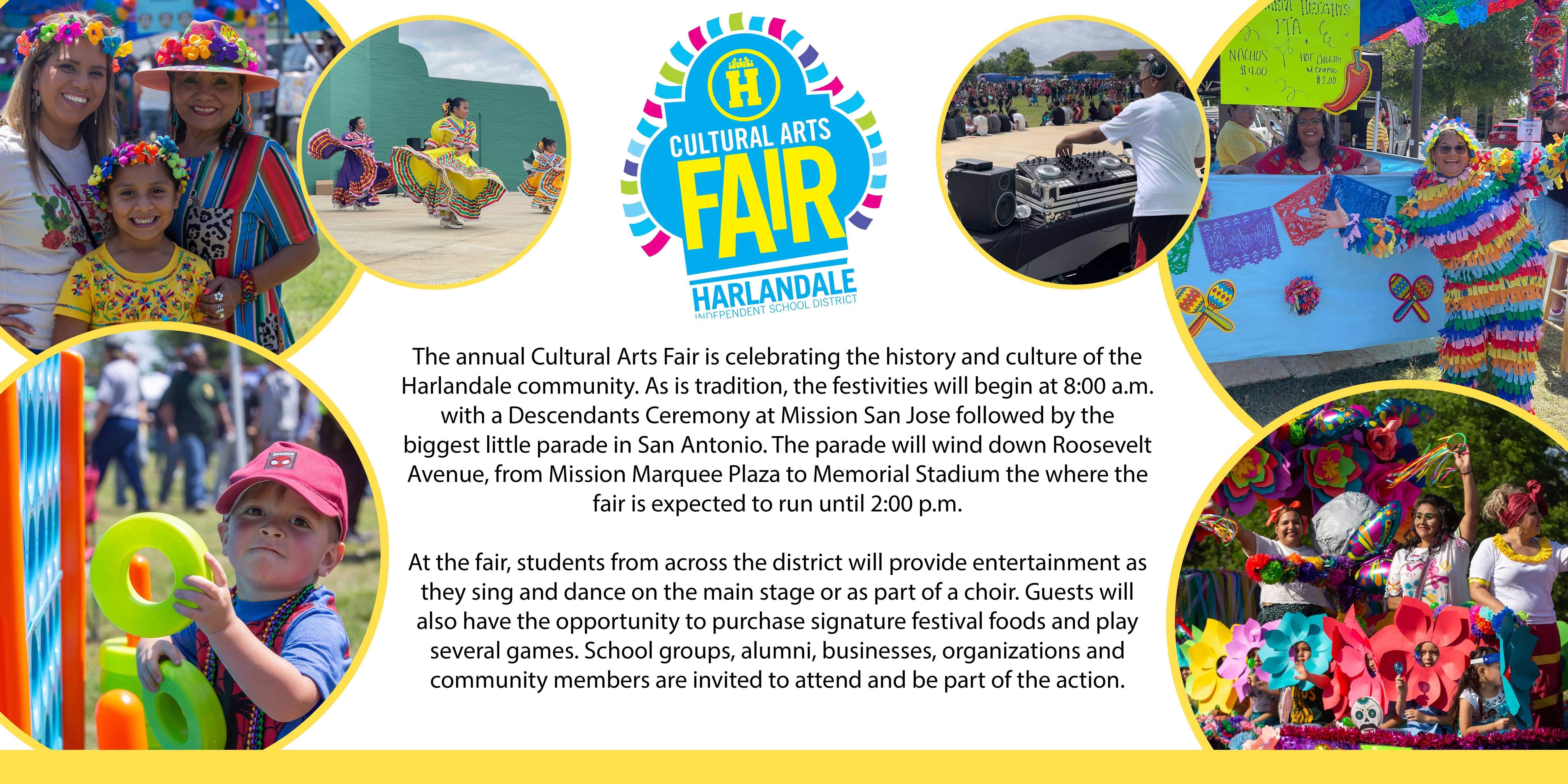 Cultural Arts Fair Harlandale Independent School District: The annual Cultural Arts Fair is celebrating the history and culture of the Harlandale community. As is tradition, the festivities will begin at 8:00 a.m. with a Descendant's Ceremony at Mission San Jose followed by the biggest little parade in San Antonio. The parade will wind down Roosevelt Avenue, from Memorial Stadium to the Mission Marquee Plaza where the fair is expected to run until 2:00 p.m.  At the fair, students from across the district will provide entertainment as they sing and dance on the main stage or as part of a choir. Guests will also have the opportunity to purchase signature festival foods and play several games. School groups, alumni, businesses, organizations and community members are invited to attend and be part of the action.