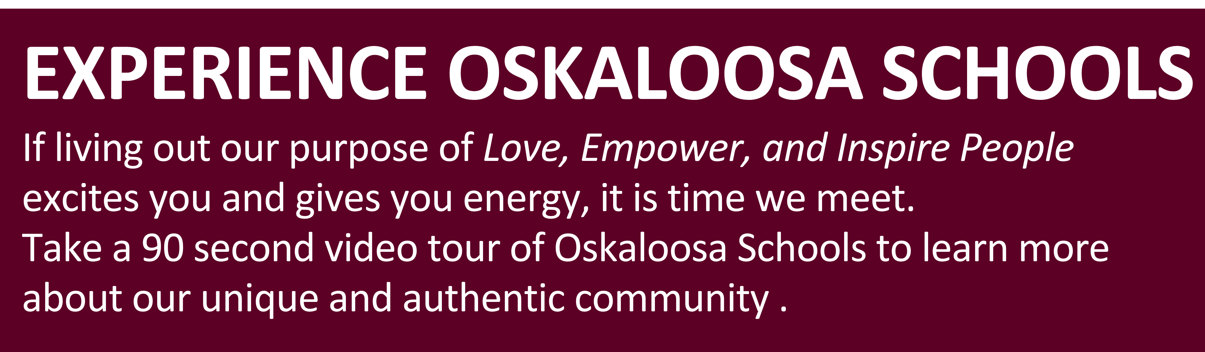 EXPERIENCE OSKALOOSA SCHOOLS: If living out our purpose of Love, Empower, and Inspire People  excites you and gives you energy, it is time we meet. Take a 90 second video tour of Oskaloosa Schools to learn more about our unique and authentic community .