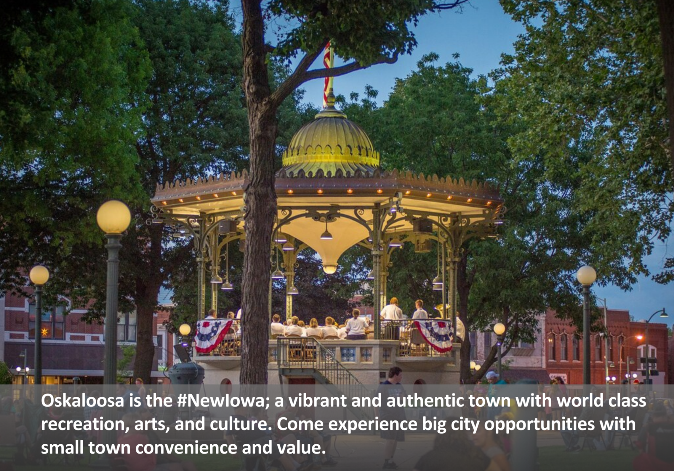 Oskaloosa is the #NewIowa; a vibrant and authentic town with world class recreation, arts, and culture. Come experience big city opportunities with small town convenience and value.
