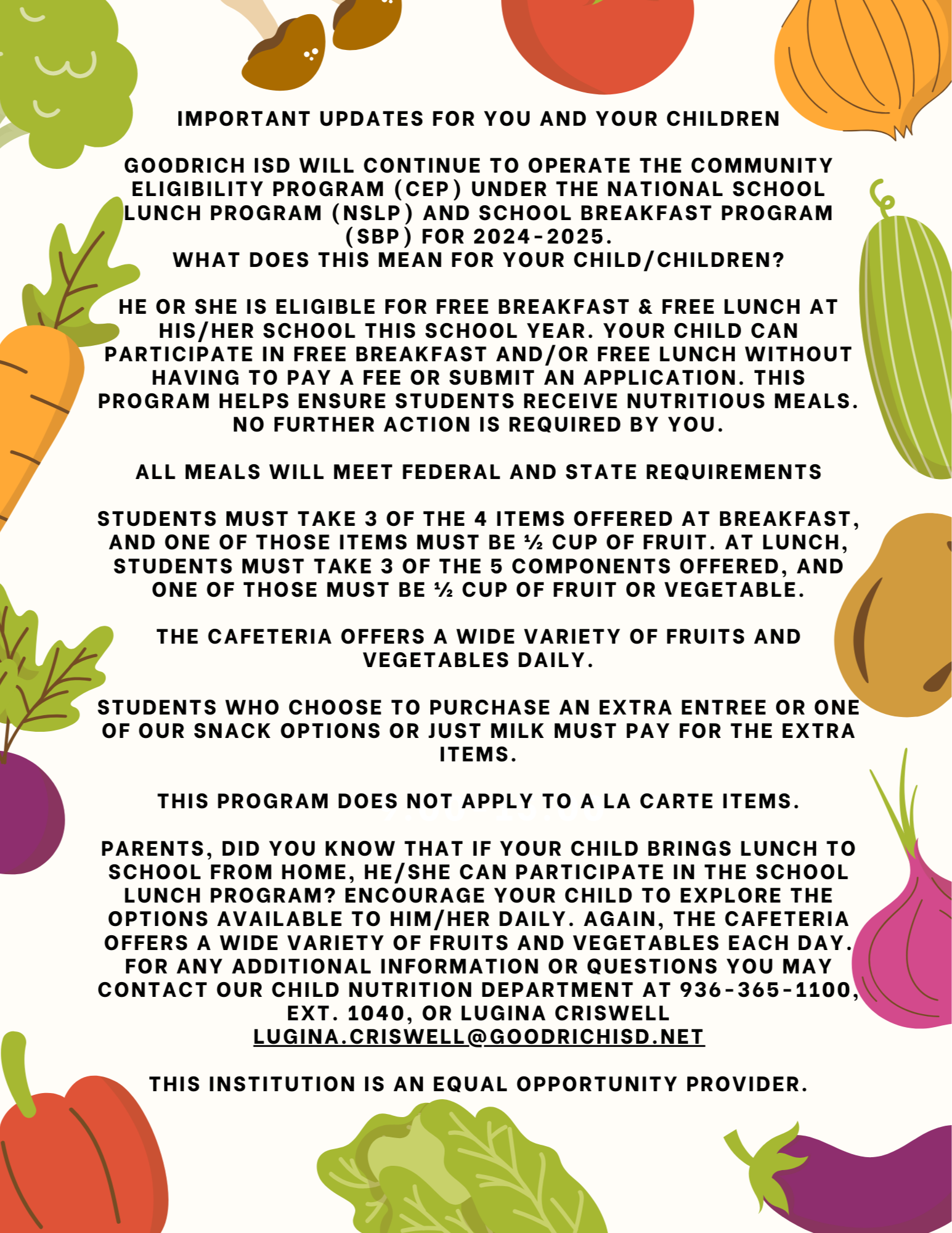 Important Updates for You and Your Children  Goodrich ISD will continue to operate the Community Eligibility Program (CEP) under the National School Lunch Program (NSLP) and School Breakfast Program (SBP) for 2024-2025 What does this mean for your child/children?  He or she is eligible for FREE BREAKFAST & FREE LUNCH at his/her school this school year. Your child can participate in free breakfast and/or free lunch without having to pay a fee or submit an application. This program helps ensure that students receive nutritious meals. No further action is required by you.  ALL MEALS WILL MEET FEDERAL AND STATE REQUIREMENTS  Students must take 3 of the 4 items offered at breakfast, and one of those items must be ½ cup of fruit. At lunch, students must take 3 of the 5 components offered, and one of those must be ½ cup of fruit or vegetable.  The cafeteria offers a wide variety of fruits and vegetables daily.  Students who choose to purchase an extra entree or one of our snack options or just milk must pay for the extra items.  This program does not apply to a la carte items.  Parents, did you know that if your child brings lunch to school from home, he/she can participate in the school lunch program? Encourage your child to explore the options available to him/her daily. Again, the cafeteria offers a wide variety of fruits and vegetables each day.  For any additional information or questions you may contact our child nutrition department at 936-365-1100, ext. 1040, or Lugina Criswell lugina.criswell@goodrichisd.net  This institution is an equal opportunity provider.