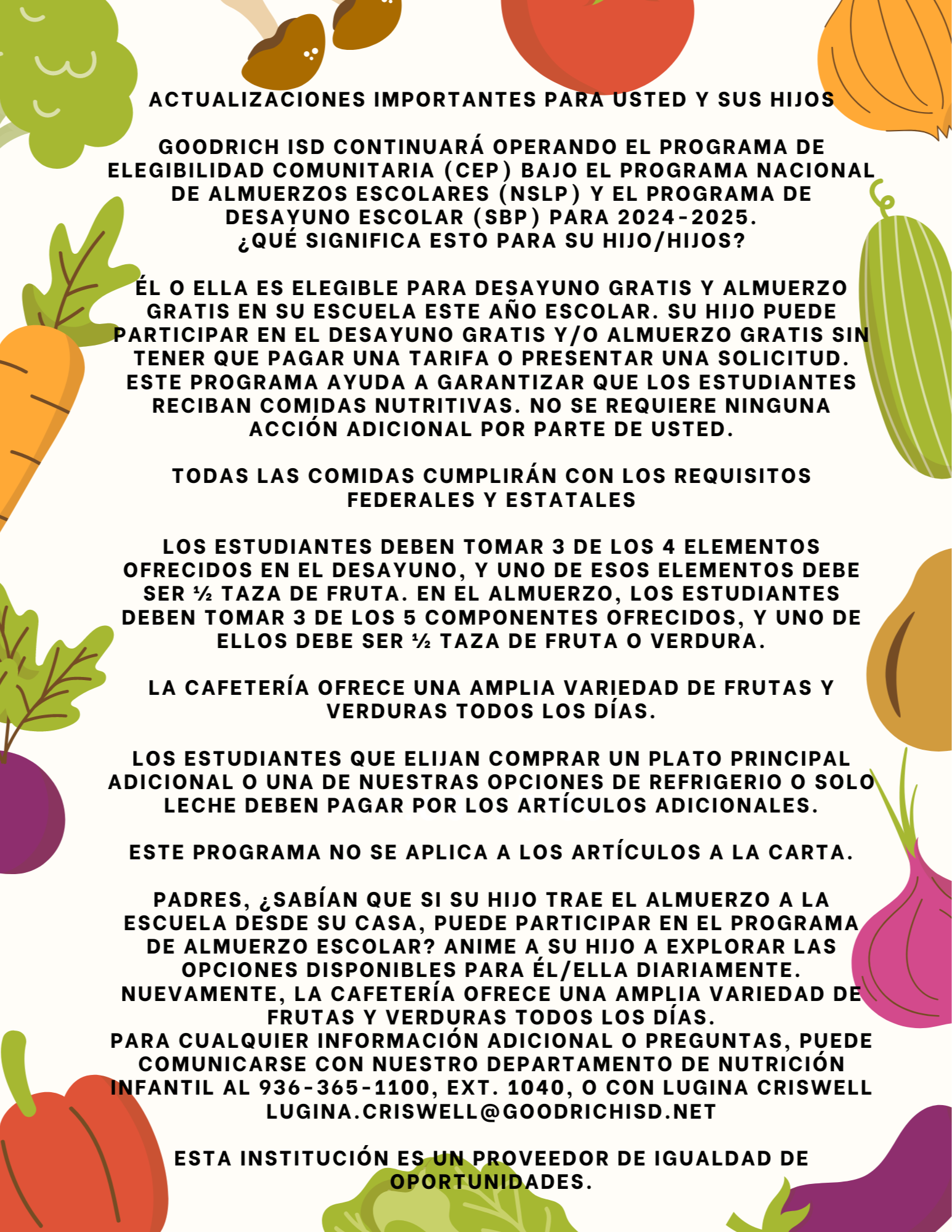 Actualizaciones importantes para usted y sus hijos  Goodrich ISD continuará operando el Programa de Elegibilidad Comunitaria (CEP) bajo el Programa Nacional de Almuerzos Escolares (NSLP) y el Programa de Desayuno Escolar (SBP) para 2024-2025. ¿Qué significa esto para su hijo/hijos?  Él o ella es elegible para DESAYUNO GRATIS y ALMUERZO GRATIS en su escuela este año escolar. Su hijo puede participar en el desayuno gratis y/o almuerzo gratis sin tener que pagar una tarifa o presentar una solicitud. Este programa ayuda a garantizar que los estudiantes reciban comidas nutritivas. No se requiere ninguna acción adicional por parte de usted.  TODAS LAS COMIDAS CUMPLIRÁN CON LOS REQUISITOS FEDERALES Y ESTATALES  Los estudiantes deben tomar 3 de los 4 elementos ofrecidos en el desayuno, y uno de esos elementos debe ser ½ taza de fruta. En el almuerzo, los estudiantes deben tomar 3 de los 5 componentes ofrecidos, y uno de ellos debe ser ½ taza de fruta o verdura.  La cafetería ofrece una amplia variedad de frutas y verduras todos los días.  Los estudiantes que elijan comprar un plato principal adicional o una de nuestras opciones de refrigerio o solo leche deben pagar por los artículos adicionales.  Este programa no se aplica a los artículos a la carta.  Padres, ¿sabían que si su hijo trae el almuerzo a la escuela desde su casa, puede participar en el programa de almuerzo escolar? Anime a su hijo a explorar las opciones disponibles para él/ella diariamente. Nuevamente, la cafetería ofrece una amplia variedad de frutas y verduras todos los días. Para cualquier información adicional o preguntas, puede comunicarse con nuestro departamento de nutrición infantil al 936-365-1100, ext. 1040, o con Lugina Criswell lugina.criswell@goodrichisd.net  Esta institución es un proveedor de oportunidades iguales.