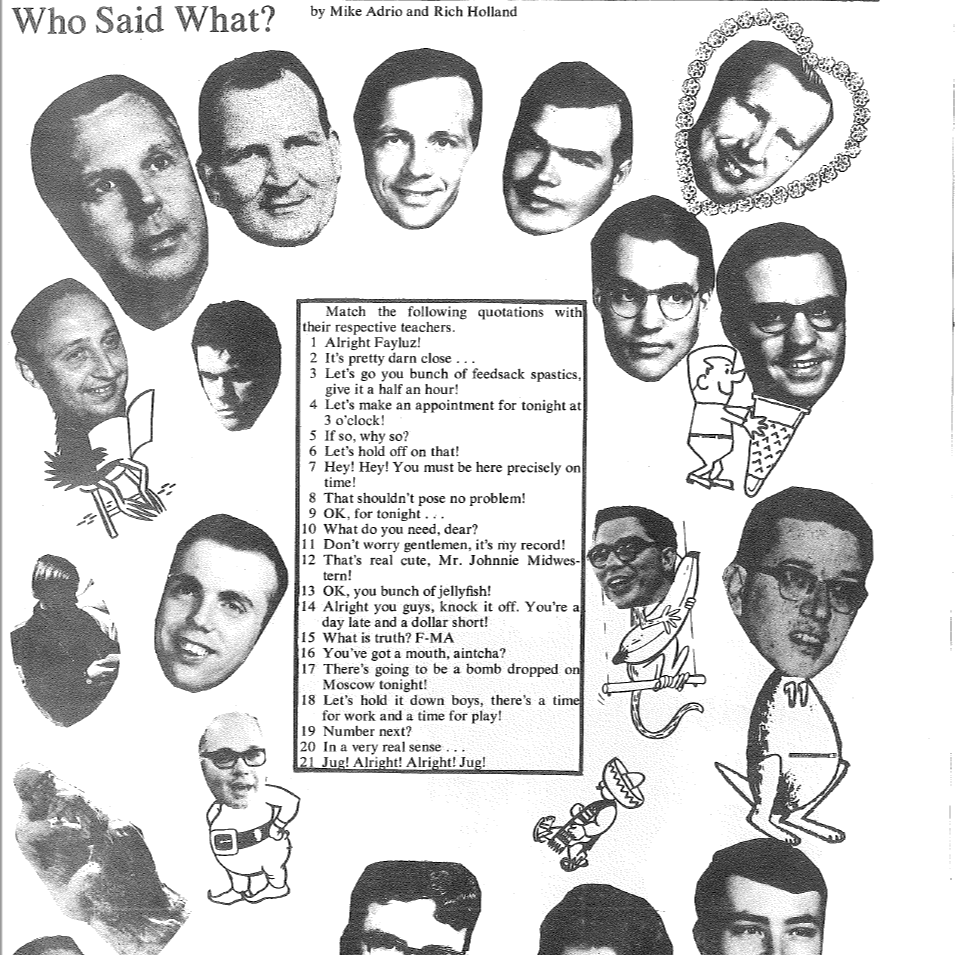 Who Said What? Match the following quotations with their respective teachers. 1. Alright Fayluz! 2. It's pretty darn close... 3. let's for you bunch of feedsack spastics, give it a half an hour! 4. let's make an appointment for tonight at 3 o clock! 5. if so, why so? 6. let's hold off on that! 7. hey! hey! you must be here precisely on time! 8. that shouldn't pose no problem! 9. OK, for tonight... 10. what do you need, dear? 11. don't worry gentlemen, it's my record! 12. that's real cute, mr. johnnie midwestern 13. ok, you bunch of jellyfish 14. alright you guys, knock it off. you're a day late and a dollar short 15. what is truth? F-MA 16. you've got a mouth, aintcha? 17. there's going to be a bomb dropped on moscow tonight! 18. let's hold it down boys, there's a time for work and a time for play 19. number next? 20. in a very real sense 21. just alright! alright! jug!