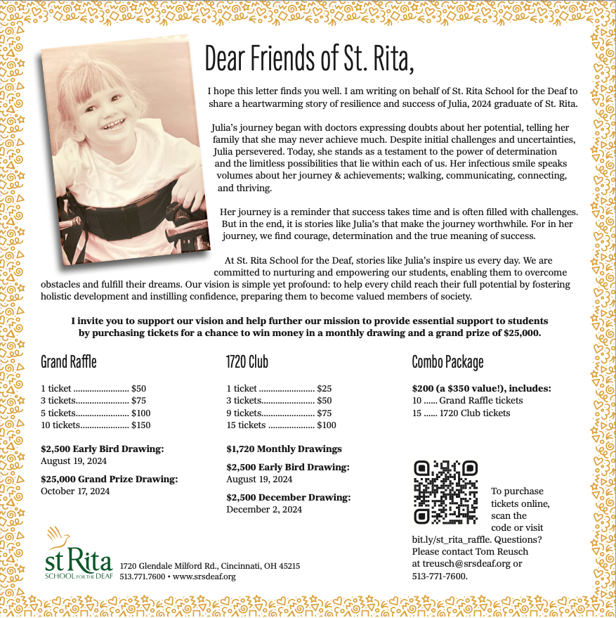 Dear Friends of St. Rita, I hope this letter finds you well. I am writing on behalf of St. Rita School for the Deaf to share a heartwarming story of resilience and success of Julia, 2024 graduate of St. Rita. Julia’s journey began with doctors expressing doubts about her potential, telling her family that she may never achieve much. Despite initial challenges and uncertainties, Julia persevered. Today, she stands as a testament to the power of determination and the limitless possibilities that lie within each of us. Her infectious smile speaks volumes about her journey & achievements; walking, communicating, connecting, and thriving. Her journey is a reminder that success takes time and is often filled with challenges. But in the end, it is stories like Julia’s that make the journey worthwhile. For in her journey, we find courage, determination and the true meaning of success. At St. Rita School for the Deaf, stories like Julia’s inspire us every day. We are committed to nurturing and empowering our students, enabling them to overcome obstacles and fulfill their dreams. Our vision is simple yet profound: to help every child reach their full potential by fostering holistic development and instilling confidence, preparing them to become valued members of society. I invite you to support our vision and help further our mission to provide essential support to students by purchasing tickets for a chance to win money in a monthly drawing and a grand prize of $25,000. Grand Raffle 1 ticket ........................ $50 3 tickets....................... $75 5 tickets....................... $100 10 tickets..................... $150 $2,500 Early Bird Drawing: August 19, 2024 $25,000 Grand Prize Drawing: October 17, 2024 1720 Club 1 ticket ........................ $25 3 tickets....................... $50 9 tickets....................... $75 15 tickets .................... $100 $1,720 Monthly Drawings $2,500 Early Bird Drawing: August 19, 2024 $2,500 December Drawing: December 2, 2024 1720 Glendale Milford Rd., Cincinnati, OH 45215 513.771.7600 • www.srsdeaf.org Combo Package $200 (a $350 value!), includes: 10 ...... Grand Raffle tickets 15 ...... 1720 Club tickets To purchase tickets online, scan the code or visit bit.ly/st_rita_raffle. Questions? Please contact Tom Reusch at treusch@srsdeaf.org or 513-771-7600.