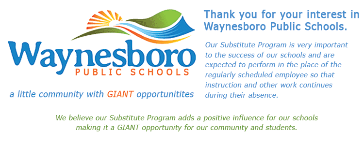 Thank you for your interest in Waynesboro Public Schools. Waynesboronatienterest. Our Substitute Program is very important expected to perform in the place of the PUBLIC SCHOOLS regularly scheduled employee so that instruction and other work continues a little community with GIANT opportunitites during their absence. We believe our Substitute Program adds a positive influence for our schools making it a GIANT opportunity for our community and students.