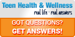Teen Health and Wellness. Got questions; get answers.