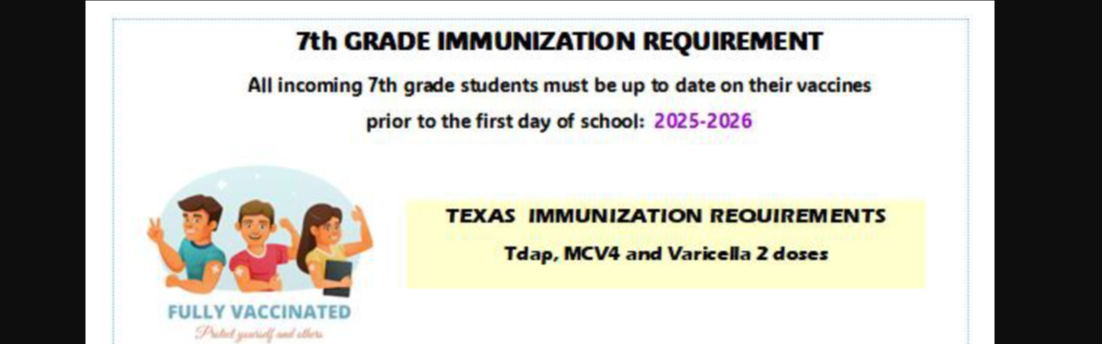 7th Grade Immunization Requirement: All incoming 7th grade students must be up to date on their vaccines prior to the first day of school: 2025-2026. Texas Immunization Requirements: Tdap, MCV4, and Varicella 2 doses. If your child has already received their 11yr old vaccines, please submit an updated record to the school nurse by: (1) scan and email a copy to cmaldo11@sisd.net or (2) send a copy to school with your child or (3) You can drop off a copy at the school's front office. Please make sure the copy is clear with your child's name, DOB, doctor/clinic information. If your child has not received their 11yr old vaccines, please follow up with your pediatrician ASAP. Immunize El Paso - No appointment necessary. 1400 George Dieter, suite 225; (915) 533-3414 . Only $10 per child if uninsured. CHIP, Medicaid, Medicare &amp; some private insurances accepted. 