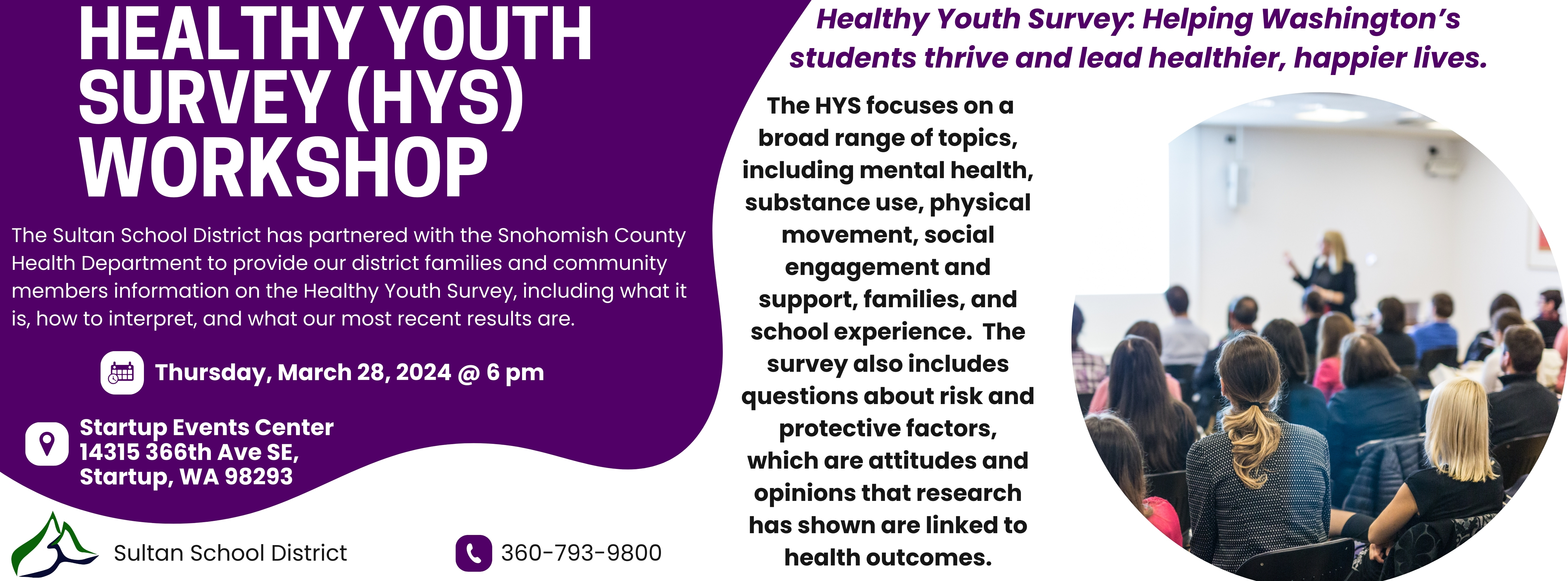 ONE WEEK FROM TODAY:  **☺☼ Healthy Youth Survey (HYS) Workshop! ☼☺** Thursday, March 28th, 2024 6:00pm Startup Event Center   The Sultan School District has partnered with the Snohomish County Health Department to provide our district families and community members information on the Healthy Youth Survey, including what it is, how to interpret, and what our most recent results are.   Healthy Youth Survey: Helping Washington’s students thrive and lead healthier, happier lives.    The HYS focuses on a broad range of topics, including mental health, substance use, physical movement, social engagement and support, families, and school experience. The survey also includes questions about risk and protective factors, which are attitudes and opinions that research has shown are linked to health outcomes.   •	The survey shows trends over time and helps parents, schools, and communities address issues impacting youth. •	Schools and districts get reports of their results – helping them understand their students’ needs.  •	About 200,000 students in grades 6 -12 across the state take the survey every two years.  •	Participation is voluntary and anonymous. •	Free for schools in Washington State.  See you there!  Thank you, SSD