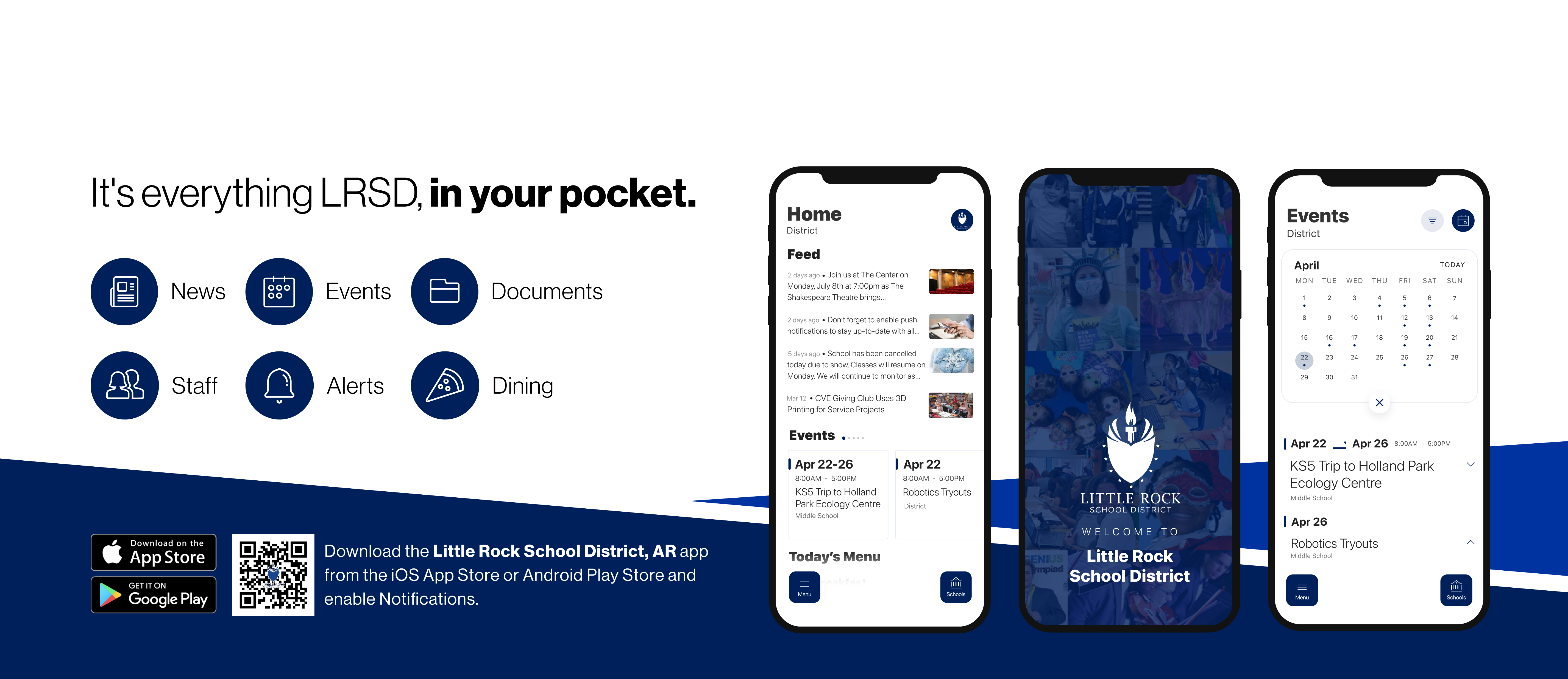 It's everything LRSD in your pocket. News, Events, Documents, Staff, Alerts, Dining. Download on Google Play Store and Apple App Store. Download the Little Rock School District, AR  app from the iOS app store or Android Play Store and enable notifications. Screenshots of Phone Screens.