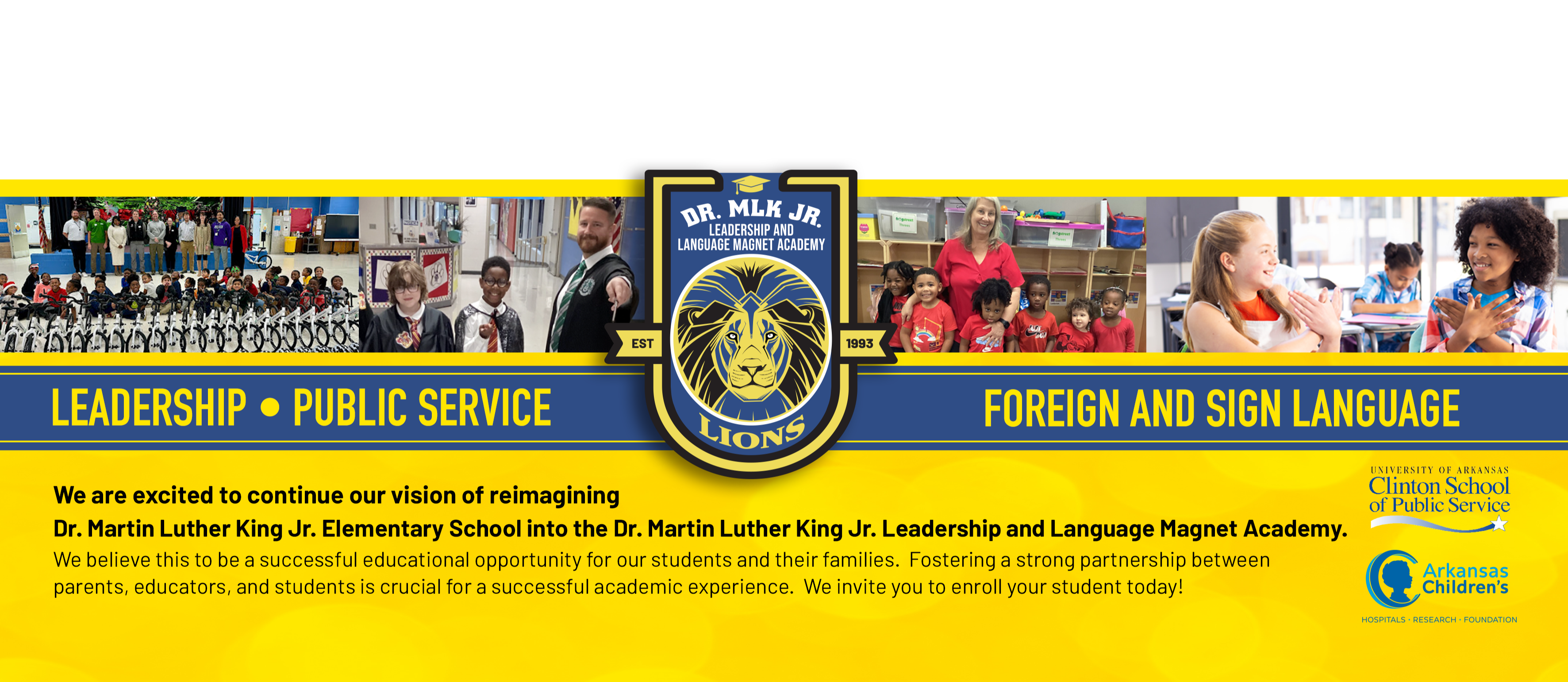 Logo - Dr. ML King Jr. Leadership and Language Academy.  LEADERSHIP - PUBLIC SERVICE - FOREIGN AND SIGN LANGUAGE.  Logo: University of Arkansas Clinton School of Public Service. Logo: Arkansas Children's Hospitals - Research - Foundation.We are excited to continue our vision of reimagining Dr. Martin Luther King Jr. Elementary  School into the Dr. Martin Luther King Jr. Leadership and Language Academy. We believe this to be a successful educational opportunity for our students and their families.  Fostering a strong partnership between parents, educators, and students is crucial for a successful academic experience.  We invited you to enroll your student today!