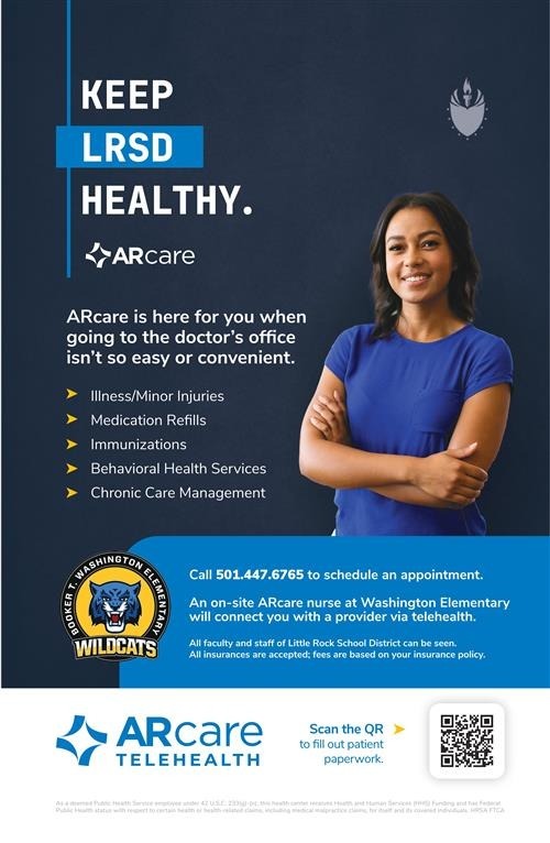 KEEP LRSD HEALTHY.  ARcare ARcare is here for you when going to the doctor's office isn't so easy or convenient.  Illness/Minor Injuries Medication Refills Immunizations Behavioral Health Services Chronic Care Management Call 501.447.6765 to schedule an appointment.  An on-site ARcare nurse at Washington Elementary will connect you with a provider via telehealth.  All faculty and staff of Little Rock School District can be seen. All insurances are accepted; fees are based on your insurance policy.  ARcare TELEHEALTH  Link to fill out patient paperwork.  https://arcare.jotform.com/93155638366163  [Graphic of a QR code]  [Logos of ARcare and Washington Elementary Wildcats]