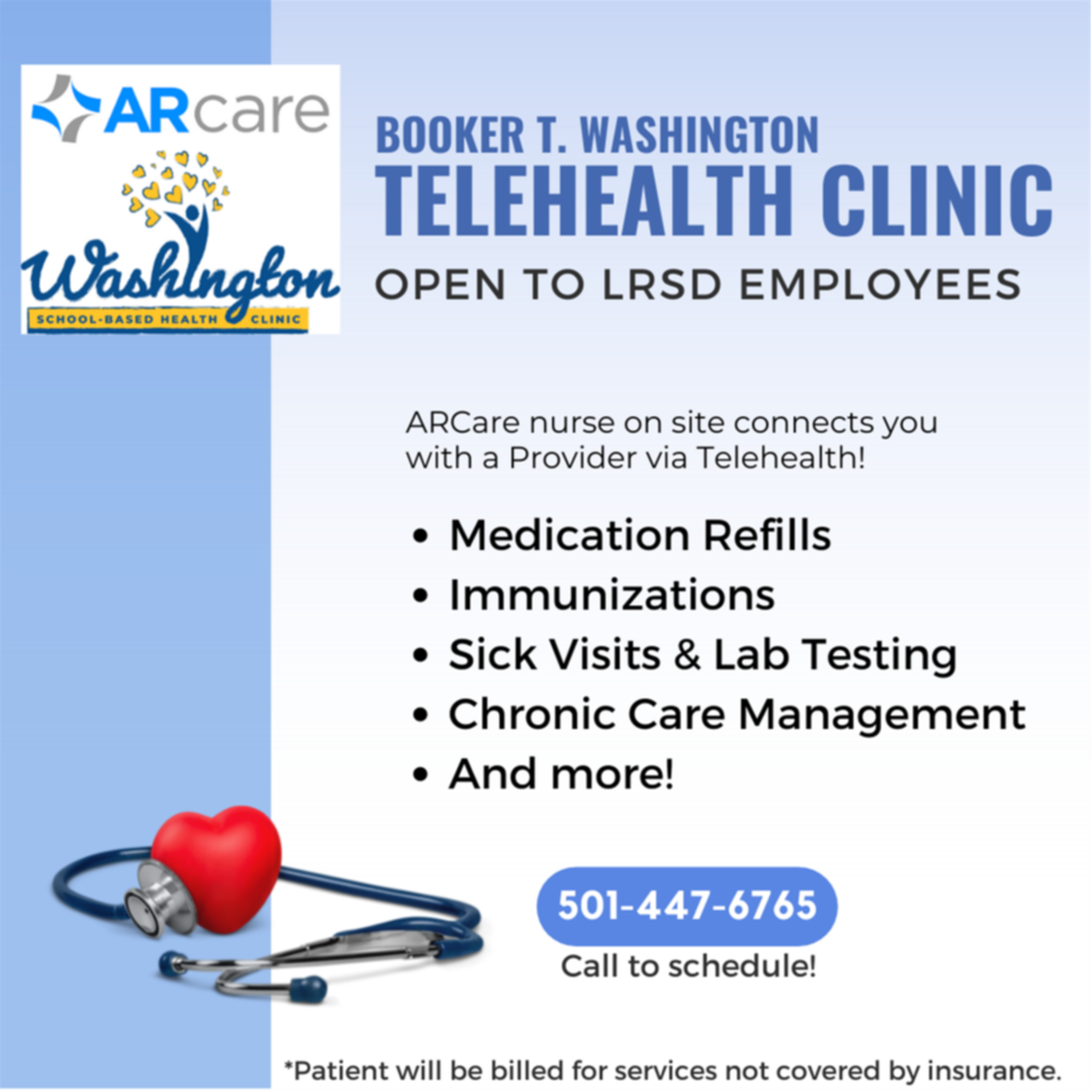 The image is a promotional flyer for the Booker T. Washington Telehealth Clinic, which is open to LRSD (Little Rock School District) employees. It features the following key details: Logo: ARcare and Washington (School-Based Health Clinic) Title: Booker T. Washington Telehealth Clinic Availability: Open to LRSD employees Services Offered: Medication Refills Immunizations Sick Visits & Lab Testing Chronic Care Management And more! Contact Information: Call 501-447-6765 to schedule. Note: "Patient will be billed for services not covered by insurance." Telehealth Clinic open to LRSD Employees