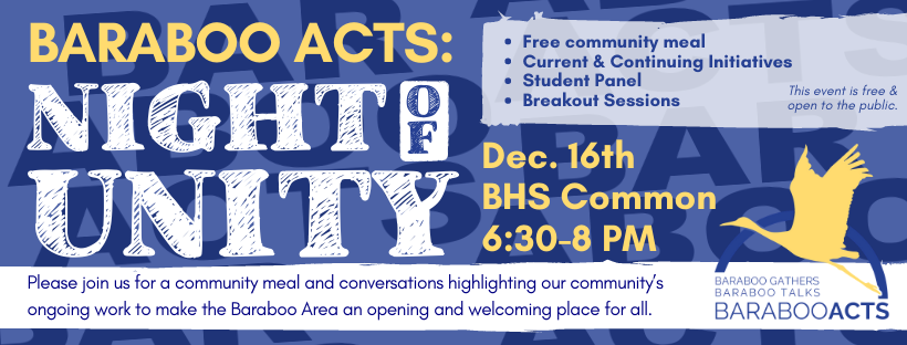 Baraboo Acts: Night of Unity Dec. 16th BHS Common 6:30-8 PM Free community meal, Current & Continuing Initiatives, Student Panel, Breakout Sessions, This event is free & open to the public, Please join us for a community meal and conversations highlighting our community's ongoing work to make the Baraboo Area an opening and welcoming place for all. Baraboo Gathers Baraboo Talks Baraboo Acts