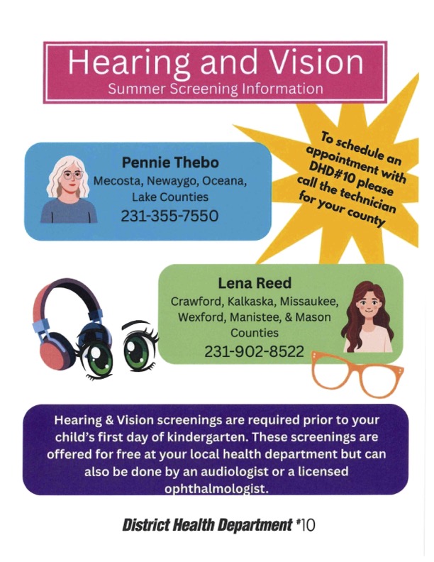 Hearing and Vision Summer Screening Information to schedule an appointment with dhd#10 please call the technician for your county pennie thebo mecosta, newaygo, oceana, lake counties 231-355-7550  ena Reed Crawford, Kalkaska, Missaukee, Wexford, Manistee, & Mason Counties 231-902-8522  earing & Vision screenings are required prior to your child's first day of kindergarten. These screenings are offered for free at your local health department but can also be done by an audiologist or a licensed ophthalmologist. District Health Department #10