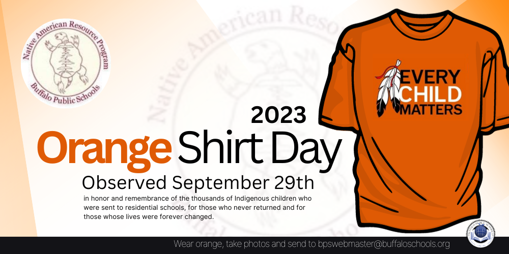 Buffalo Public Schools will be observing ORANGEShirt Day on September 29th in honor andremembrance of the thousands of Indigenous childrenwho were sent to residential schools, for those whonever returned and for those whose lives wereforever changed. Send your pictures to:BPSWEBMASTER@BUFFALOSCHOOLS.ORG (by October 5th) to be featured in our BPS homepage slideshow
