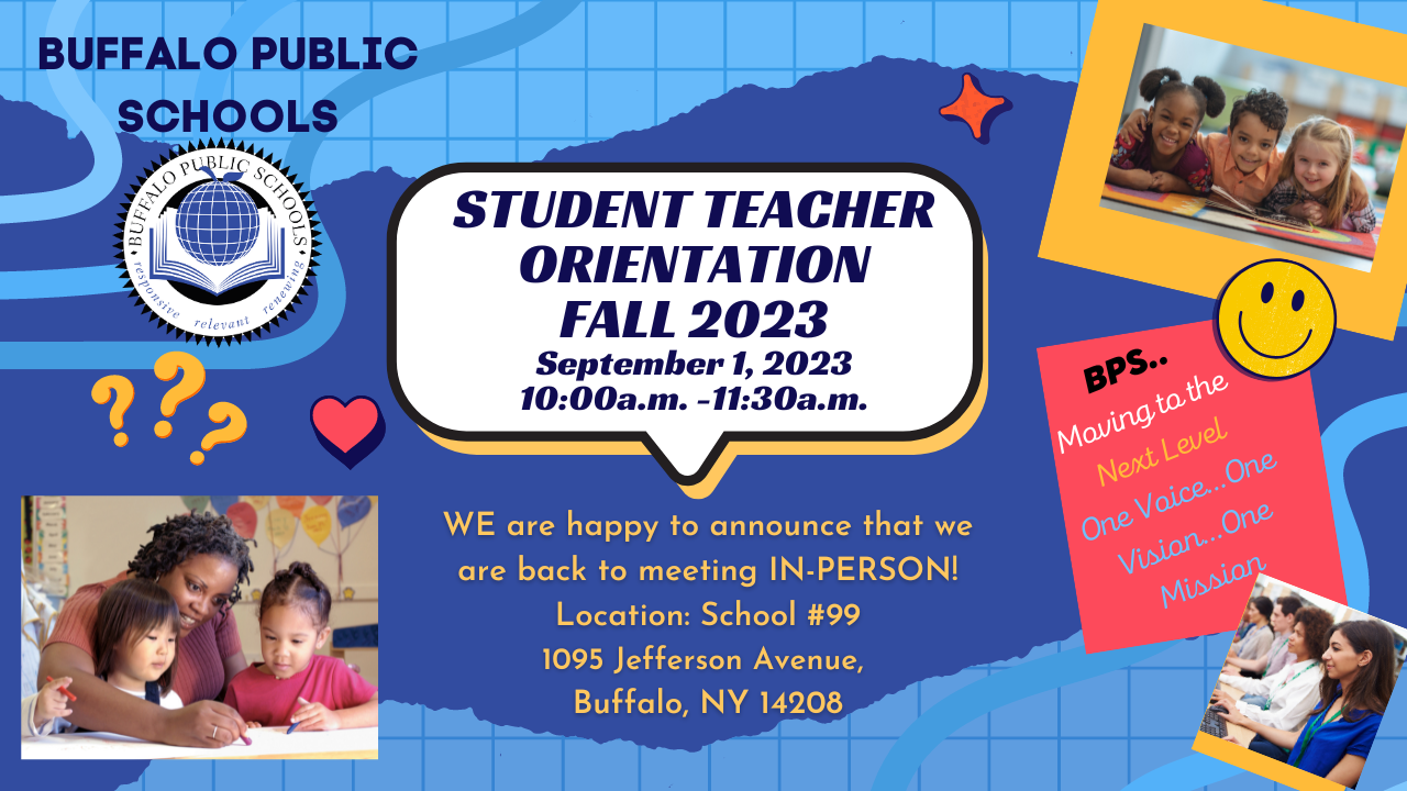  BUFFALO PUBLIC  CHOOLS  STUDENT TEACHER  ORIENTATION  FALL 2023  September 1, 2023  10:OOa.m. -11:30a.m.  WE are happy to announce that we  are back to meeting IN-PERSON!  Location: School #99  1095 Jefferson Avenue,  Buffalo, NY 14208 