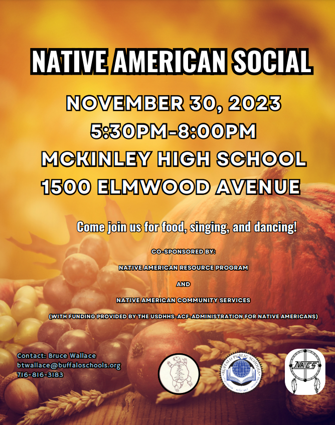 November 30, 2023  McKinley High School 1500 Elmwood Ave.  Come join us for food, singing, and dancing!  Co-sponsored by: Native American Resource Program and Native American Community Services (with funding provided by the USDHHS--ACF Administration for Native Americans)  Contact: Bruce Wallace btwallace@buffaloschools.org 716-816-3183