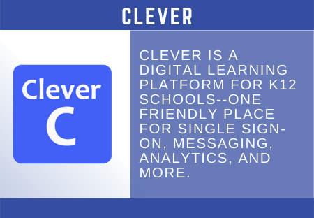 Clever  CLEVER  CLEVER IS A  DIGITAL LEARNING  PLATFORM FOR K12  SCHOOLS--ONE  FRIENDLY PLACE  FOR SINGLE SIGN-  ON, MESSAGING,  ANALYTICS, AND  MORE. 