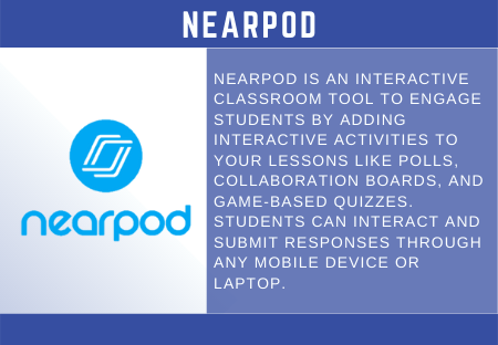 NEARPOD  NEARPOD IS AN INTERACTIVE  CLASSROOM TOOL TO ENGAGE  STUDENTS BY ADDING  INTERACTIVE ACTIVITIES TO  YOUR LESSONS LIKE POLLS,  COLLABORATION BOARDS, AND  GAME-BASED QUIZZES.  STUDENTS CAN INTERACT AND  SUBMIT RESPONSES THROUGH  ANY MOBILE DEVICE OR  LAPTOP. 
