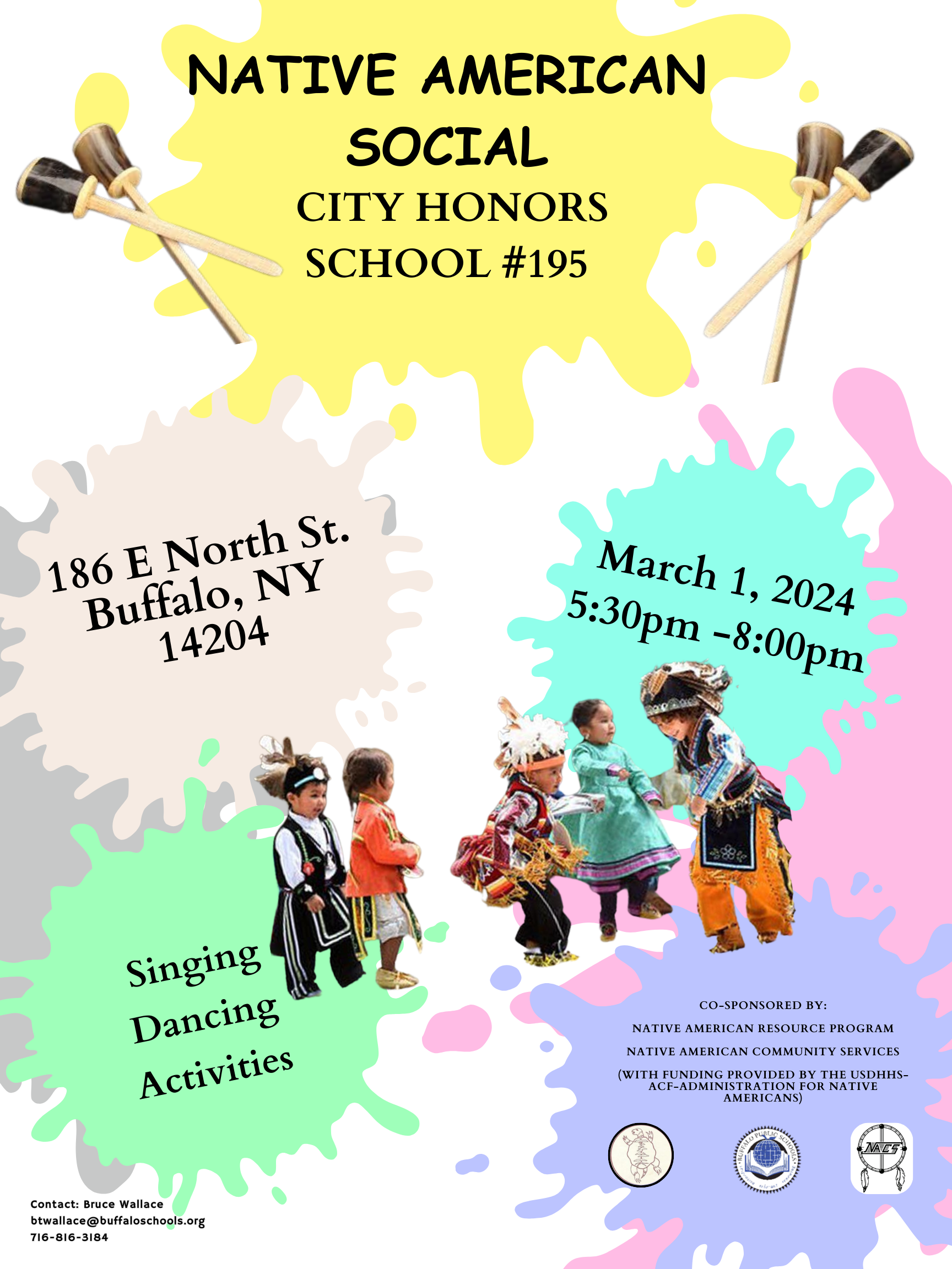 March 1, 2024  City Honors School. 186 E North St. Buffalo, NY 14204  Come join us for food, singing, and dancing!  Co-sponsored by: Native American Resource Program and Native American Community Services (with funding provided by the USDHHS--ACF Administration for Native Americans)  Contact: Bruce Wallace btwallace@buffaloschools.org 716-816-3183