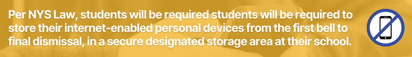 Per NYS Law, students will be requiredstudents will be required to store their internet-enabled personal devices from the first bell to final dismissal, in a secure designated storage area at their school.